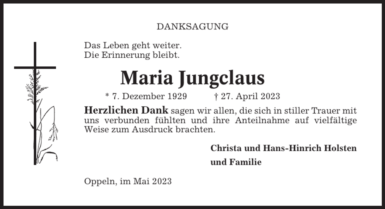 <p>DANKSAGUNG<br />Das Leben geht weiter.<br />Die Erinnerung bleibt.</p><p>Maria Jungclaus<br />* 7. Dezember 1929</p><p>† 27. April 2023</p><p>Herzlichen Dank sagen wir allen, die sich in stiller Trauer mit<br />uns verbunden fühlten und ihre Anteilnahme auf vielfältige<br />Weise zum Ausdruck brachten.<br />Christa und Hans-Hinrich Holsten<br />und Familie<br />Oppeln, im Mai 2023</p>