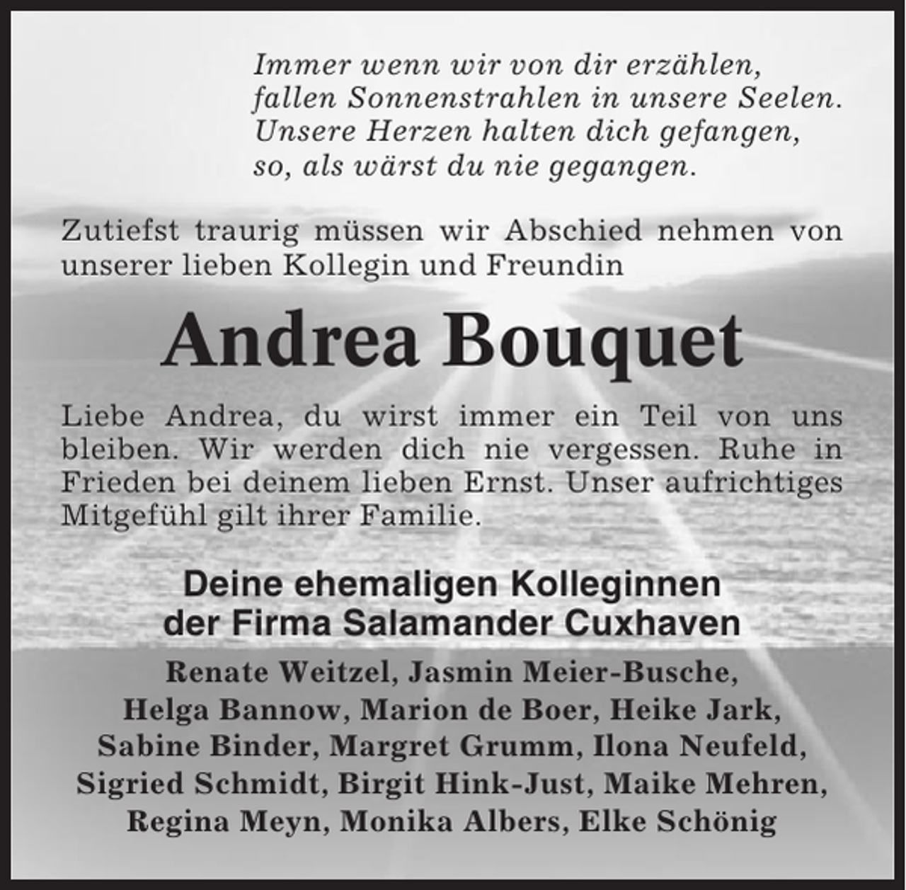 <p>Immer wenn wir von dir erzählen,<br />fallen Sonnenstrahlen in unsere Seelen.<br />Unsere Herzen halten dich gefangen,<br />so, als wärst du nie gegangen.<br />Zutiefst traurig müssen wir Abschied nehmen von<br />unserer lieben Kollegin und Freundin</p><p>Andrea Bouquet<br />Liebe Andrea, du wirst immer ein Teil von uns<br />bleiben. Wir werden dich nie vergessen. Ruhe in<br />Frieden bei deinem lieben Ernst. Unser aufrichtiges<br />Mitgefühl gilt ihrer Familie.</p><p>Deine ehemaligen Kolleginnen<br />der Firma Salamander Cuxhaven<br />Renate Weitzel, Jasmin Meier-Busche,<br />Helga Bannow, Marion de Boer, Heike Jark,<br />Sabine Binder, Margret Grumm, Ilona Neufeld,<br />Sigried Schmidt, Birgit Hink-Just, Maike Mehren,<br />Regina Meyn, Monika Albers, Elke Schönig</p>