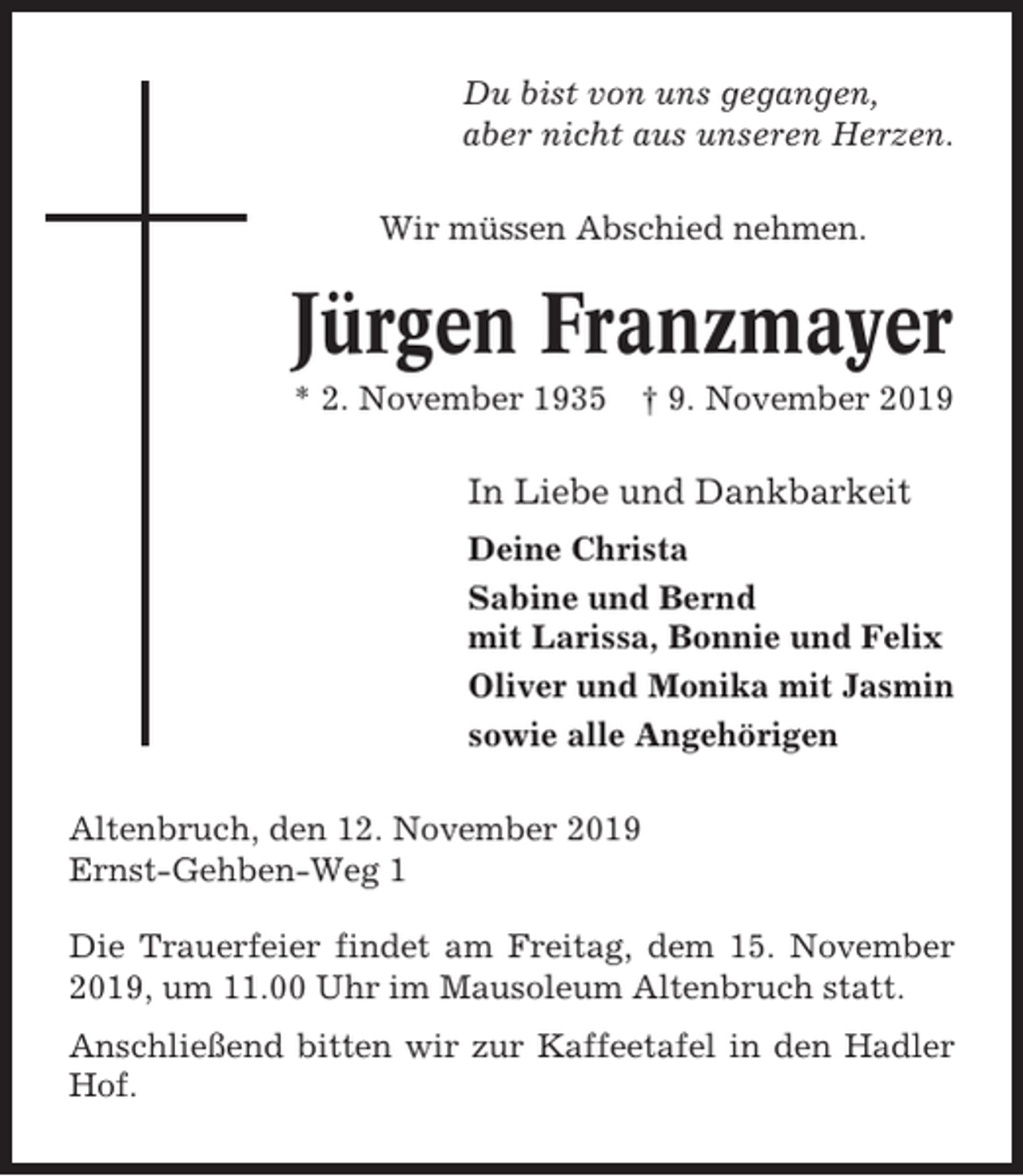 <p>Du bist von uns gegangen,<br />aber nicht aus unseren Herzen.<br />Wir müssen Abschied nehmen.</p><p>Jürgen Franzmayer<br />* 2. November 1935</p><p>† 9. November 2019</p><p>In Liebe und Dankbarkeit<br />Deine Christa<br />Sabine und Bernd<br />mit Larissa, Bonnie und Felix<br />Oliver und Monika mit Jasmin<br />sowie alle Angehörigen<br />Altenbruch, den 12. November 2019<br />Ernst-Gehben-Weg 1<br />Die Trauerfeier findet am Freitag, dem 15. November<br />2019, um 11.00 Uhr im Mausoleum Altenbruch statt.<br />Anschließend bitten wir zur Kaffeetafel in den Hadler<br />Hof.</p>
