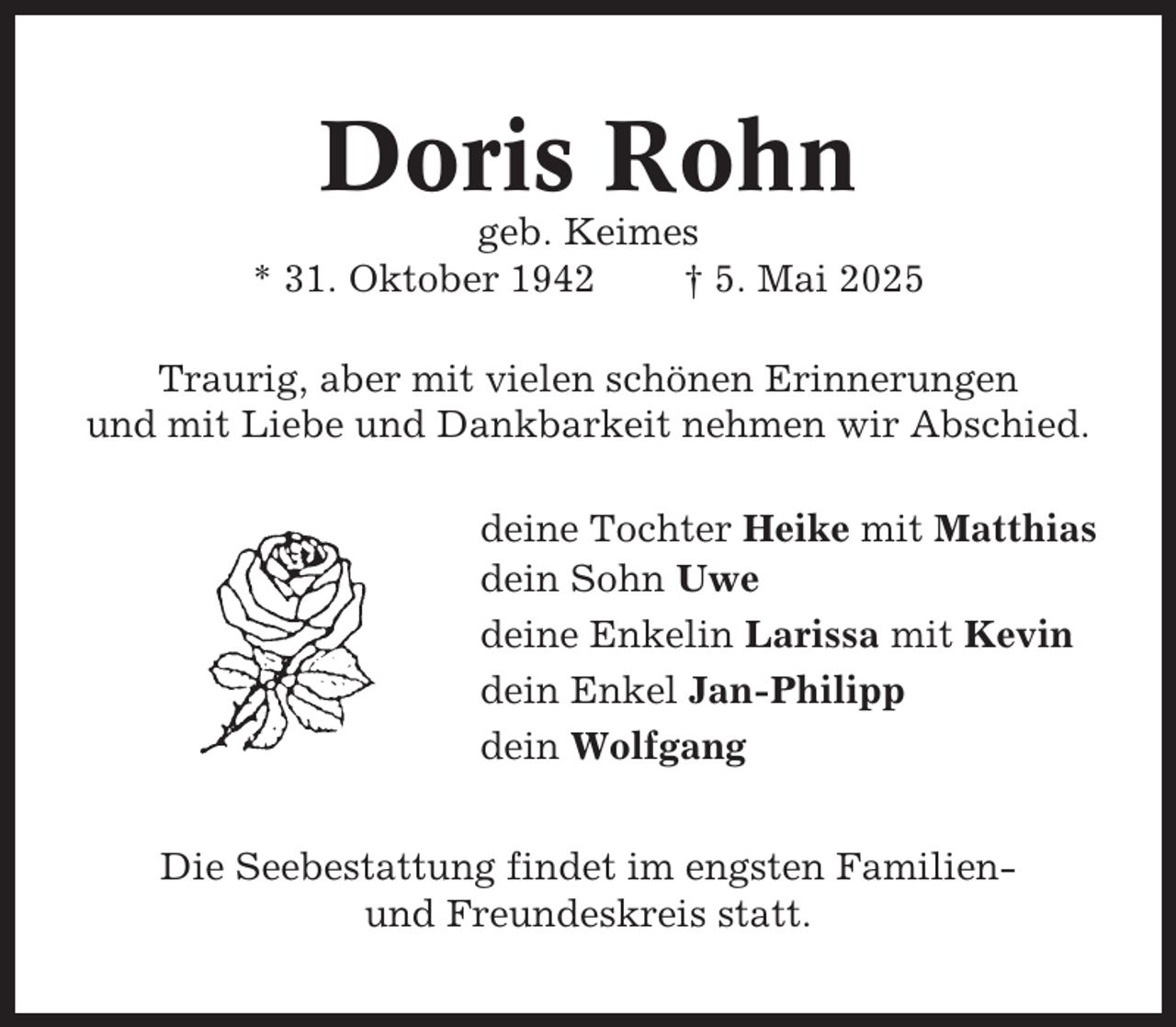<p>Doris Rohn<br />geb. Keimes<br />* 31. Oktober 1942<br />† 5. Mai 2025<br />Traurig, aber mit vielen schönen Erinnerungen<br />und mit Liebe und Dankbarkeit nehmen wir Abschied.<br />deine Tochter Heike mit Matthias<br />dein Sohn Uwe<br />deine Enkelin Larissa mit Kevin<br />dein Enkel Jan-Philipp<br />dein Wolfgang<br />Die Seebestattung findet im engsten Familienund Freundeskreis statt.</p>