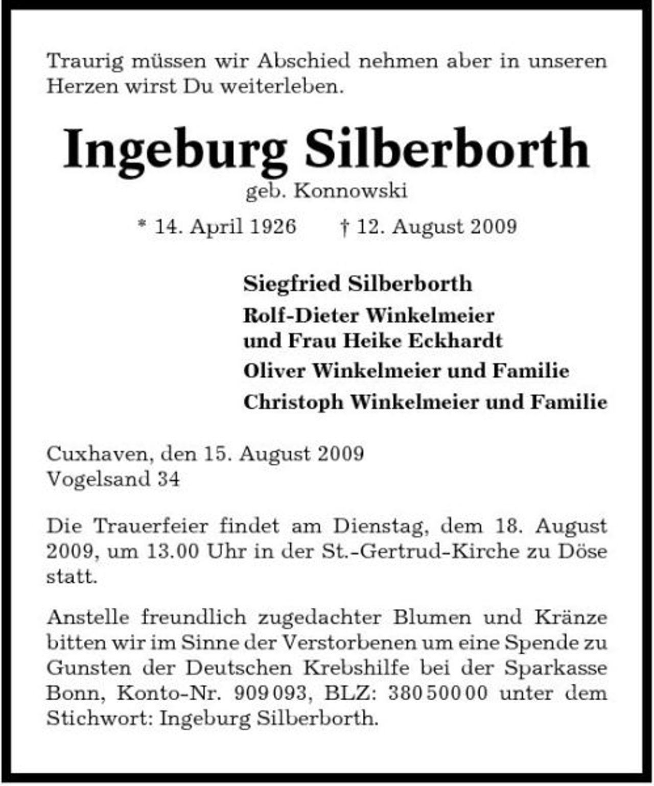 <p>Traurig müssen wir Abschied nehmen aber in unseren Herzen wirst Du weiterleben.</p><p>Ingeburg Silberborth<br />geb. Konnowski * 14. April 1926 † 12. August 2009</p><p>Siegfried Silberborth<br />Rolf-Dieter Winkelmeier und Frau Heike Eckhardt Oliver Winkelmeier und Familie Christoph Winkelmeier und Familie Cuxhaven, den 15. August 2009 Vogelsand 34 Die Trauerfeier findet am Dienstag, dem 18. August 2009, um 13.00 Uhr in der St.-Gertrud-Kirche zu Döse statt. Anstelle freundlich zugedachter Blumen und Kränze bitten wir im Sinne der Verstorbenen um eine Spende zu Gunsten der Deutschen Krebshilfe bei der Sparkasse Bonn, Konto-Nr. 93, BLZ: 380 5 unter dem Stichwort: Ingeburg Silberborth.</p>