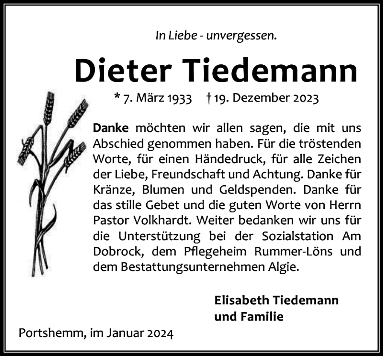 <p>In Liebe - unvergessen.</p><p>Dieter Tiedemann<br />* 7. März 1933</p><p>† 19. Dezember 2023</p><p>Danke möchten wir allen sagen, die mit uns<br />Abschied genommen haben. Für die tröstenden<br />Worte, für einen Händedruck, für alle Zeichen<br />der Liebe, Freundschaft und Achtung. Danke für<br />Kränze, Blumen und Geldspenden. Danke für<br />das stille Gebet und die guten Worte von Herrn<br />Pastor Volkhardt. Weiter bedanken wir uns für<br />die Unterstützung bei der Sozialstation Am<br />Dobrock, dem Pﬂegeheim Rummer-Löns und<br />dem Bestattungsunternehmen Algie.</p><p>Portshemm, im Januar 2024</p><p>Elisabeth Tiedemann<br />und Familie</p>