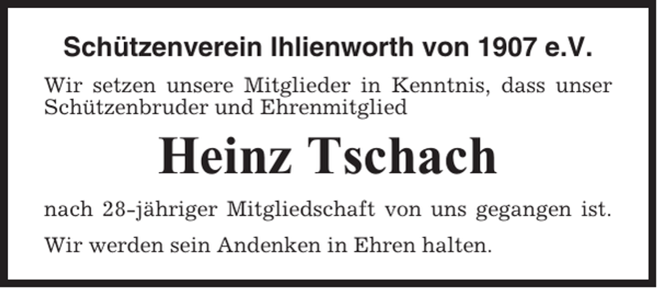 <p>Schützenverein Ihlienworth von 1907 e.V.<br />Wir setzen unsere Mitglieder in Kenntnis, dass unser<br />Schützenbruder und Ehrenmitglied</p><p>Heinz Tschach<br />nach 28-jähriger Mitgliedschaft von uns gegangen ist.<br />Wir werden sein Andenken in Ehren halten.</p>