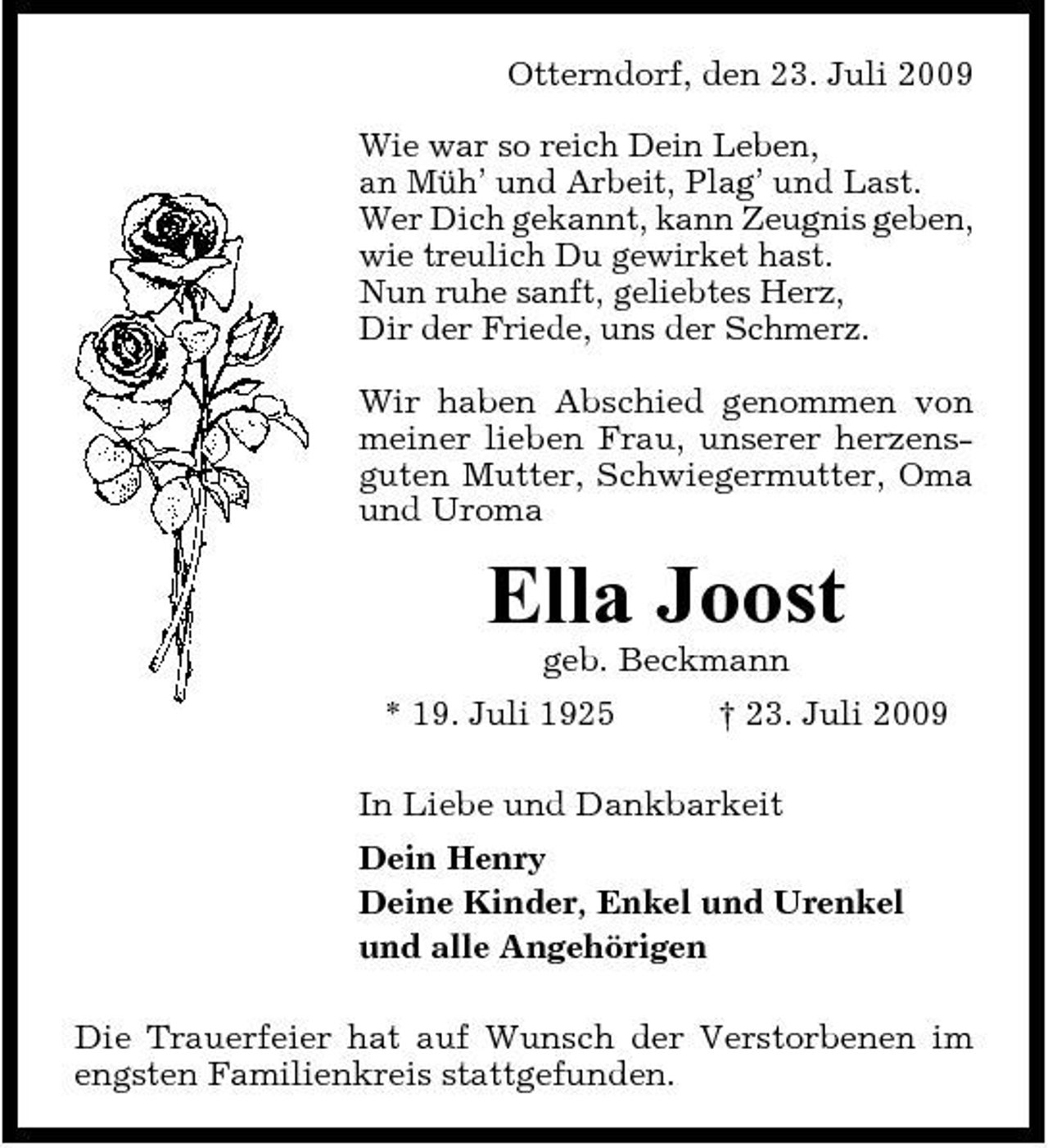 <p>Otterndorf, den 23. Juli 2009 Wie war so reich Dein Leben, an Müh’ und Arbeit, Plag’ und Last. Wer Dich gekannt, kann Zeugnis geben, wie treulich Du gewirket hast. Nun ruhe sanft, geliebtes Herz, Dir der Friede, uns der Schmerz. Wir haben Abschied genommen von meiner lieben Frau, unserer herzensguten Mutter, Schwiegermutter, Oma und Uroma</p><p>Ella Joost<br />geb. Beckmann * 19. Juli 1925 † 23. Juli 2009 In Liebe und Dankbarkeit Dein Henry Deine Kinder, Enkel und Urenkel und alle Angehörigen Die Trauerfeier hat auf Wunsch der Verstorbenen im engsten Familienkreis stattgefunden.</p>