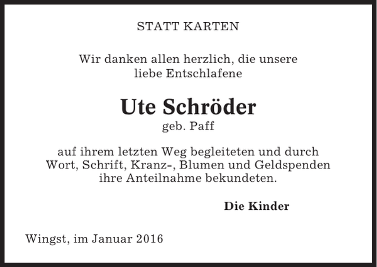 <p>STATT KARTEN<br />Wir danken allen herzlich, die unsere<br />liebe Entschlafene</p><p>Ute Schröder<br />geb. Paff<br />auf ihrem letzten Weg begleiteten und durch<br />Wort, Schrift, Kranz-, Blumen und Geldspenden<br />ihre Anteilnahme bekundeten.<br />Die Kinder<br />Wingst, im Januar 2016</p>
