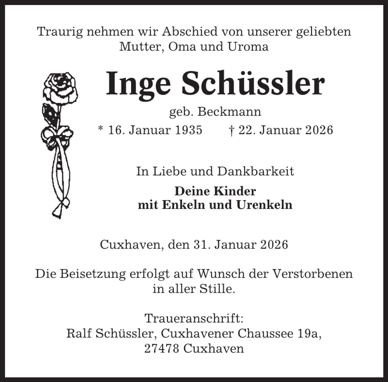 <p>Traurig nehmen wir Abschied von unserer geliebten<br />Mutter, Oma und Uroma</p><p>Inge Schüssler<br />geb. Beckmann<br />* 16. Januar 1935<br />† 22. Januar 2026<br />In Liebe und Dankbarkeit<br />Deine Kinder<br />mit Enkeln und Urenkeln<br />Cuxhaven, den 31. Januar 2026<br />Die Beisetzung erfolgt auf Wunsch der Verstorbenen<br />in aller Stille.<br />Traueranschrift:<br />Ralf Schüssler, Cuxhavener Chaussee 19a,<br />27478 Cuxhaven</p>