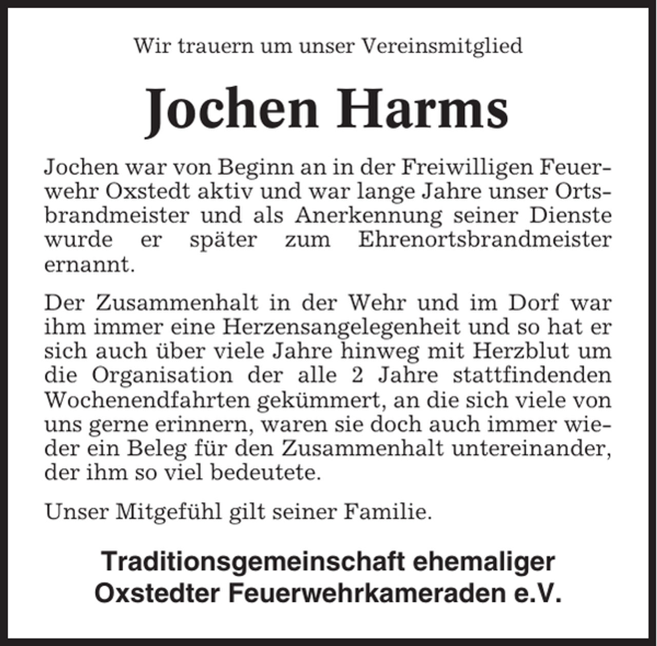 <p>Wir trauern um unser Vereinsmitglied</p><p>Jochen Harms<br />Jochen war von Beginn an in der Freiwilligen Feuerwehr Oxstedt aktiv und war lange Jahre unser Ortsbrandmeister und als Anerkennung seiner Dienste<br />wurde er später zum Ehrenortsbrandmeister<br />ernannt.<br />Der Zusammenhalt in der Wehr und im Dorf war<br />ihm immer eine Herzensangelegenheit und so hat er<br />sich auch über viele Jahre hinweg mit Herzblut um<br />die Organisation der alle 2 Jahre stattfindenden<br />Wochenendfahrten gekümmert, an die sich viele von<br />uns gerne erinnern, waren sie doch auch immer wieder ein Beleg für den Zusammenhalt untereinander,<br />der ihm so viel bedeutete.<br />Unser Mitgefühl gilt seiner Familie.</p><p>Traditionsgemeinschaft ehemaliger<br />Oxstedter Feuerwehrkameraden e.V.</p>