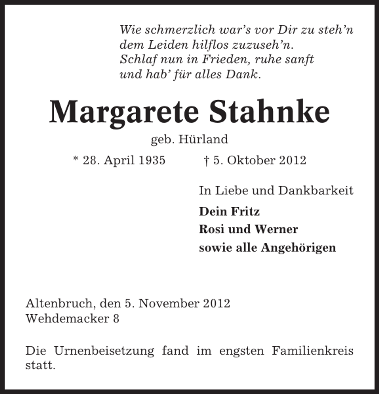 <p>Wie schmerzlich war’s vor Dir zu steh’n<br />dem Leiden hilflos zuzuseh’n.<br />Schlaf nun in Frieden, ruhe sanft<br />und hab’ für alles Dank.</p><p>Margarete Stahnke<br />geb. Hürland<br />* 28. April 1935</p><p>† 5. Oktober 2012<br />In Liebe und Dankbarkeit<br />Dein Fritz<br />Rosi und Werner<br />sowie alle Angehörigen</p><p>Altenbruch, den 5. November 2012<br />Wehdemacker 8<br />Die Urnenbeisetzung fand im engsten Familienkreis<br />statt.</p>