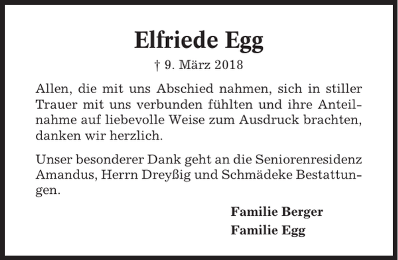 <p>Elfriede Egg<br />† 9. März 2018<br />Allen, die mit uns Abschied nahmen, sich in stiller<br />Trauer mit uns verbunden fühlten und ihre Anteilnahme auf liebevolle Weise zum Ausdruck brachten,<br />danken wir herzlich.<br />Unser besonderer Dank geht an die Seniorenresidenz<br />Amandus, Herrn Dreyßig und Schmädeke Bestattungen.<br />Familie Berger<br />Familie Egg</p>