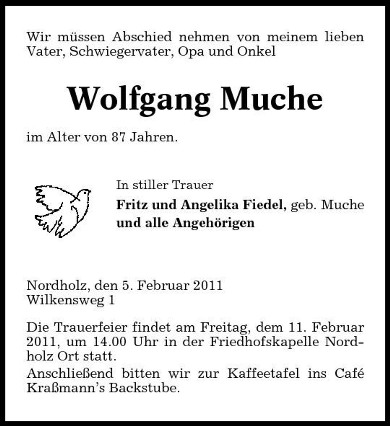 <p>Wir müssen Abschied nehmen von meinem lieben Vater, Schwiegervater, Opa und Onkel</p><p>Wolfgang Muche<br />im Alter von 87 Jahren.<br />In stiller Trauer</p><p>Fritz und Angelika Fiedel, geb. Muche und alle Angehörigen</p><p>Nordholz, den 5. Februar 2011 Wilkensweg 1 Die Trauerfeier findet am Freitag, dem 11. Februar 2011, um 14.00 Uhr in der Friedhofskapelle Nordholz Ort statt. Anschließend bitten wir zur Kaffeetafel ins Café Kraßmann’s Backstube.</p>