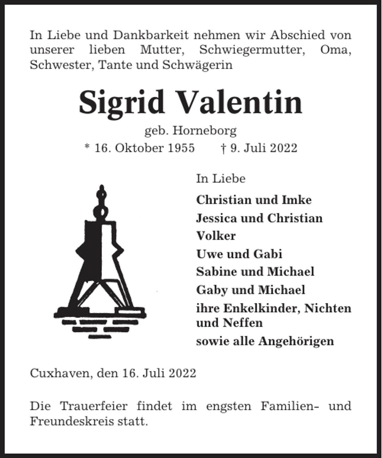 <p>In Liebe und Dankbarkeit nehmen wir Abschied von<br />unserer lieben Mutter, Schwiegermutter, Oma,<br />Schwester, Tante und Schwägerin</p><p>Sigrid Valentin<br />geb. Horneborg<br />* 16. Oktober 1955<br />† 9. Juli 2022<br />In Liebe<br />Christian und Imke<br />Jessica und Christian<br />Volker<br />Uwe und Gabi<br />Sabine und Michael<br />Gaby und Michael<br />ihre Enkelkinder, Nichten<br />und Neffen<br />sowie alle Angehörigen<br />Cuxhaven, den 16. Juli 2022<br />Die Trauerfeier findet im engsten Familien- und<br />Freundeskreis statt.</p>