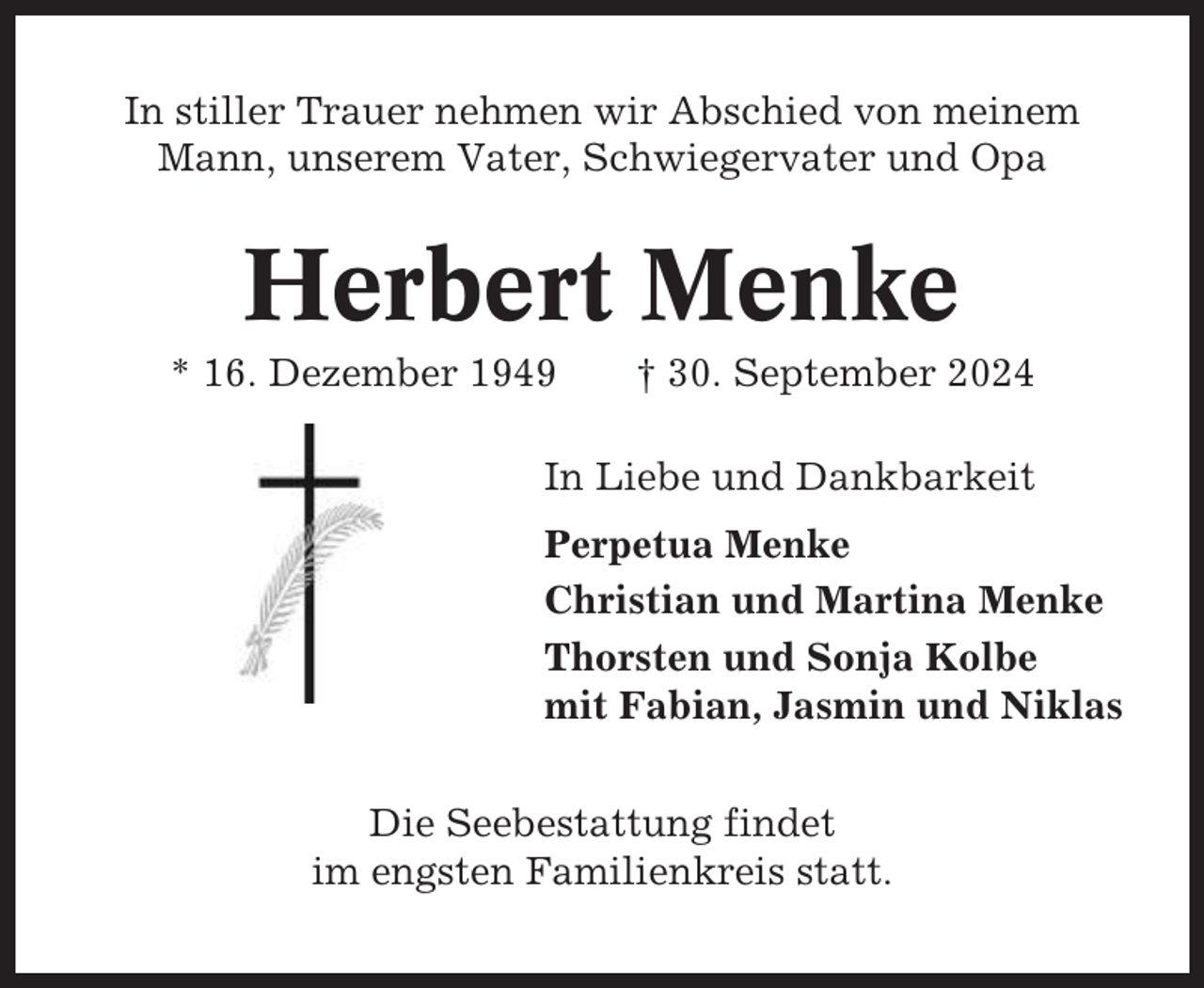 <p>In stiller Trauer nehmen wir Abschied von meinem<br />Mann, unserem Vater, Schwiegervater und Opa</p><p>Herbert Menke<br />* 16. Dezember 1949</p><p>† 30. September 2024</p><p>In Liebe und Dankbarkeit<br />Perpetua Menke<br />Christian und Martina Menke<br />Thorsten und Sonja Kolbe<br />mit Fabian, Jasmin und Niklas<br />Die Seebestattung findet<br />im engsten Familienkreis statt.</p>