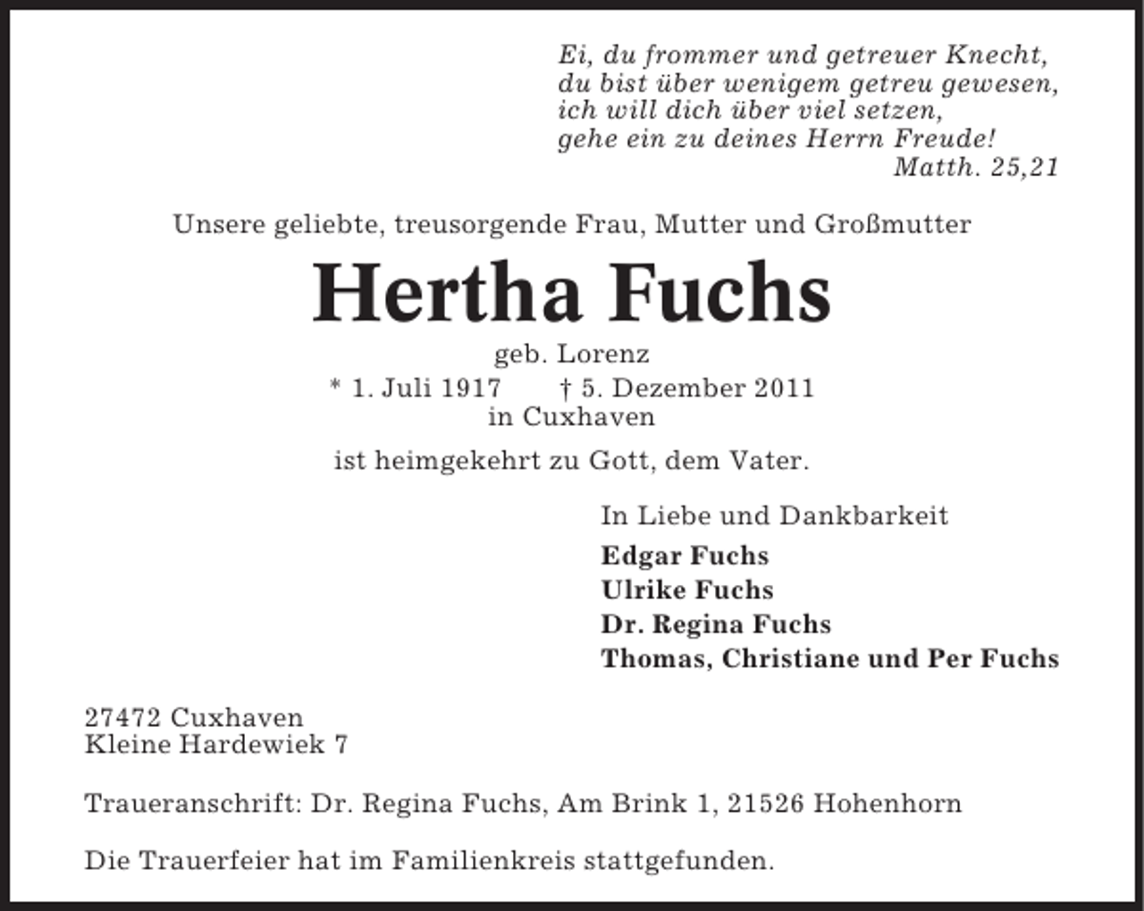 <p>Ei, du frommer und getreuer Knecht,<br />du bist über wenigem getreu gewesen,<br />ich will dich über viel setzen,<br />gehe ein zu deines Herrn Freude!<br />Matth. 25,21<br />Unsere geliebte, treusorgende Frau, Mutter und Großmutter</p><p>Hertha Fuchs<br />geb. Lorenz<br />* 1. Juli 1917<br />† 5. Dezember 2011<br />in Cuxhaven<br />ist heimgekehrt zu Gott, dem Vater.<br />In Liebe und Dankbarkeit<br />Edgar Fuchs<br />Ulrike Fuchs<br />Dr. Regina Fuchs<br />Thomas, Christiane und Per Fuchs<br />27472 Cuxhaven<br />Kleine Hardewiek 7<br />Traueranschrift: Dr. Regina Fuchs, Am Brink 1, 21526 Hohenhorn<br />Die Trauerfeier hat im Familienkreis stattgefunden.</p>