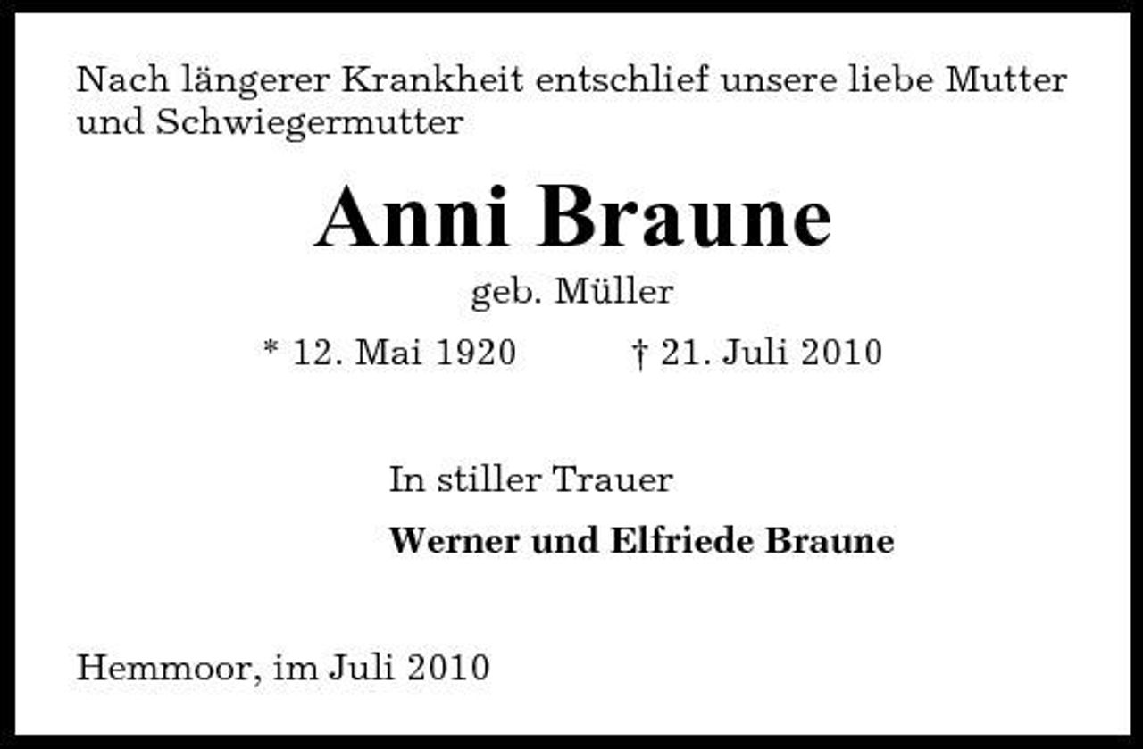 <p>Nach längerer Krankheit entschlief unsere liebe Mutter und Schwiegermutter</p><p>Anni Braune<br />geb. Müller * 12. Mai 1920 † 21. Juli 2010 In stiller Trauer Werner und Elfriede Braune</p><p>Hemmoor, im Juli 2010</p>