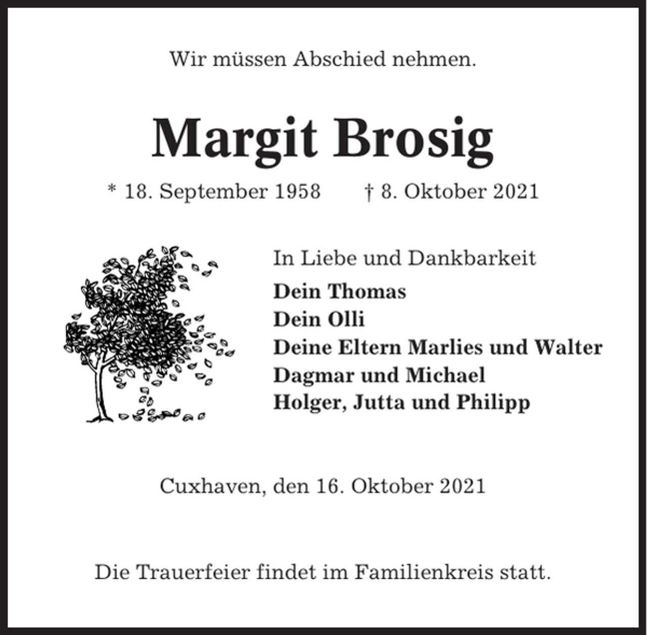<p>Wir müssen Abschied nehmen.</p><p>Margit Brosig<br />* 18. September 1958</p><p>† 8. Oktober 2021</p><p>In Liebe und Dankbarkeit<br />Dein Thomas<br />Dein Olli<br />Deine Eltern Marlies und Walter<br />Dagmar und Michael<br />Holger, Jutta und Philipp</p><p>Cuxhaven, den 16. Oktober 2021</p><p>Die Trauerfeier findet im Familienkreis statt.</p>