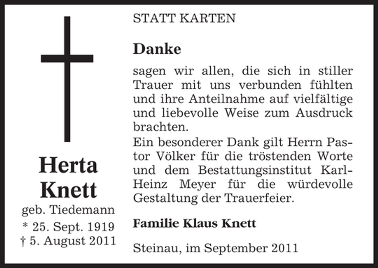 <p>STATT KARTEN</p><p>Danke</p><p>Herta<br />Knett<br />geb. Tiedemann<br />* 25. Sept. 1919<br />† 5. August 2011</p><p>sagen wir allen, die sich in stiller<br />Trauer mit uns verbunden fühlten<br />und ihre Anteilnahme auf vielfältige<br />und liebevolle Weise zum Ausdruck<br />brachten.<br />Ein besonderer Dank gilt Herrn Pastor Völker für die tröstenden Worte<br />und dem Bestattungsinstitut KarlHeinz Meyer für die würdevolle<br />Gestaltung der Trauerfeier.</p><p>Familie Klaus Knett<br />Steinau, im September 2011</p>