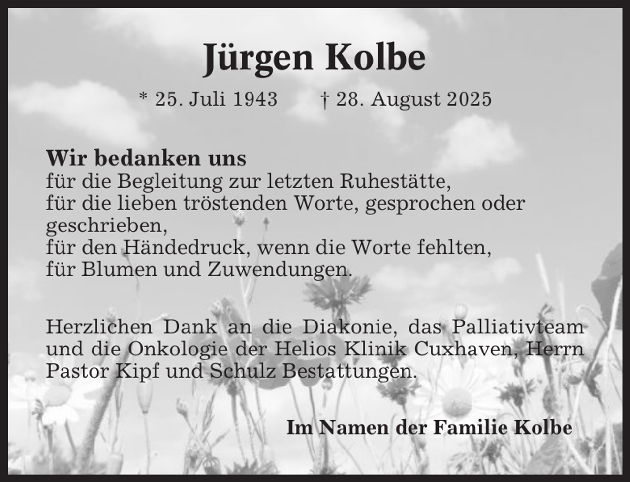 <p>Jürgen Kolbe<br />* 25. Juli 1943</p><p>† 28. August 2025</p><p>Wir bedanken uns<br />für die Begleitung zur letzten Ruhestätte,<br />für die lieben tröstenden Worte, gesprochen oder<br />geschrieben,<br />für den Händedruck, wenn die Worte fehlten,<br />für Blumen und Zuwendungen.<br />Herzlichen Dank an die Diakonie, das Palliativteam<br />und die Onkologie der Helios Klinik Cuxhaven, Herrn<br />Pastor Kipf und Schulz Bestattungen.<br />Im Namen der Familie Kolbe</p>