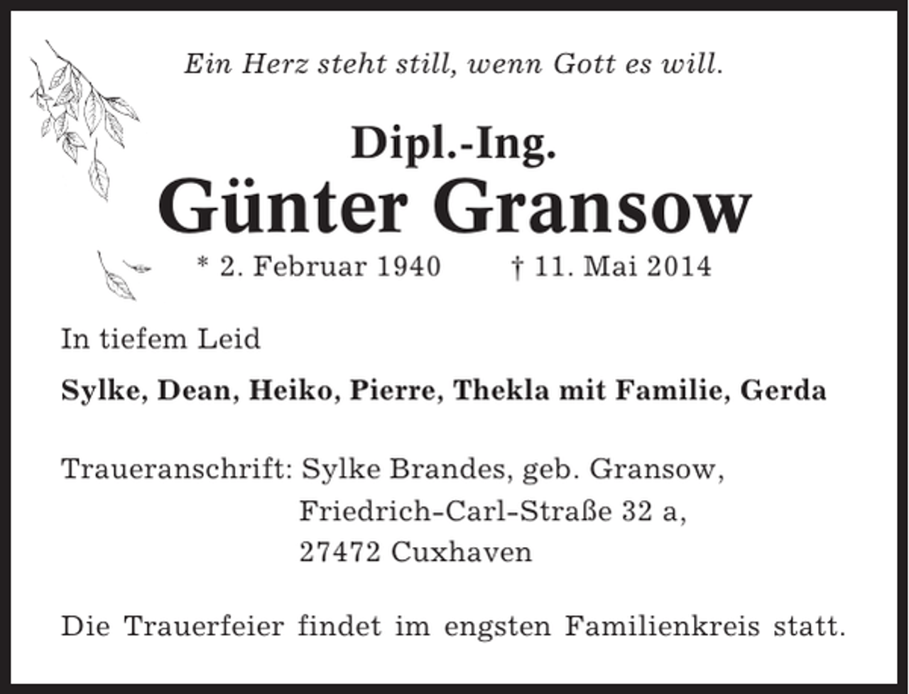 <p>Ein Herz steht still, wenn Gott es will.</p><p>Dipl.-Ing.</p><p>Günter Gransow<br />* 2. Februar 1940</p><p>† 11. Mai 2014</p><p>In tiefem Leid<br />Sylke, Dean, Heiko, Pierre, Thekla mit Familie, Gerda<br />Traueranschrift: Sylke Brandes, geb. Gransow,<br />Friedrich-Carl-Straße 32 a,<br />27472 Cuxhaven<br />Die Trauerfeier findet im engsten Familienkreis statt.</p>