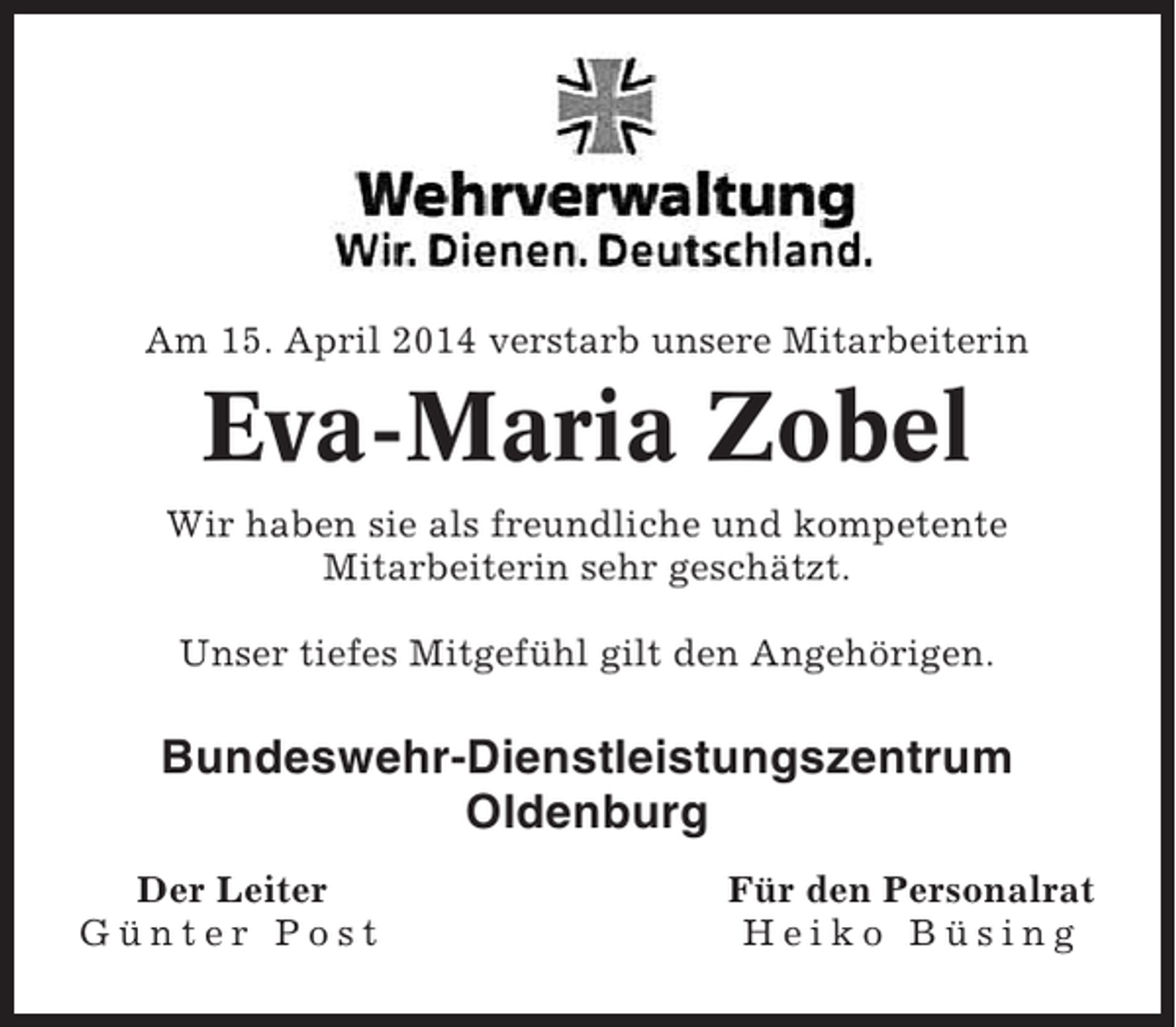 <p>Am 15. April 2014 verstarb unsere Mitarbeiterin</p><p>Eva-Maria Zobel<br />Wir haben sie als freundliche und kompetente<br />Mitarbeiterin sehr geschätzt.<br />Unser tiefes Mitgefühl gilt den Angehörigen.</p><p>Bundeswehr-Dienstleistungszentrum<br />Oldenburg<br />Der Leiter<br />Günter Post</p><p>Für den Personalrat<br />Heiko Büsing</p>