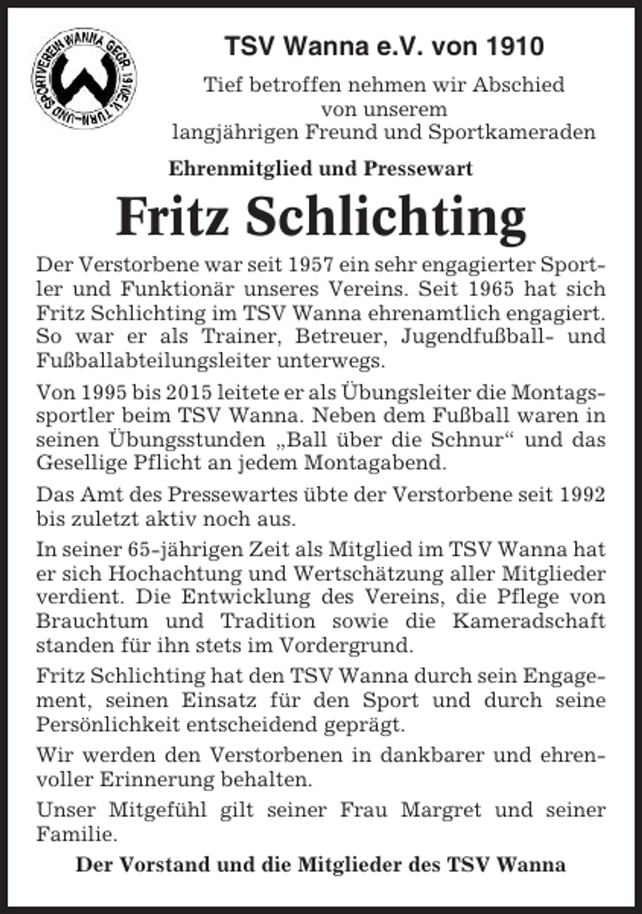 <p>TSV Wanna e.V. von 1910<br />Tief betroffen nehmen wir Abschied<br />von unserem<br />langjährigen Freund und Sportkameraden<br />Ehrenmitglied und Pressewart</p><p>Fritz Schlichting<br />Der Verstorbene war seit 1957 ein sehr engagierter Sportler und Funktionär unseres Vereins. Seit 1965 hat sich<br />Fritz Schlichting im TSV Wanna ehrenamtlich engagiert.<br />So war er als Trainer, Betreuer, Jugendfußball- und<br />Fußballabteilungsleiter unterwegs.<br />Von 1995 bis 2015 leitete er als Übungsleiter die Montagssportler beim TSV Wanna. Neben dem Fußball waren in<br />seinen Übungsstunden „Ball über die Schnur“ und das<br />Gesellige Pflicht an jedem Montagabend.<br />Das Amt des Pressewartes übte der Verstorbene seit 1992<br />bis zuletzt aktiv noch aus.<br />In seiner 65-jährigen Zeit als Mitglied im TSV Wanna hat<br />er sich Hochachtung und Wertschätzung aller Mitglieder<br />verdient. Die Entwicklung des Vereins, die Pflege von<br />Brauchtum und Tradition sowie die Kameradschaft<br />standen für ihn stets im Vordergrund.<br />Fritz Schlichting hat den TSV Wanna durch sein Engagement, seinen Einsatz für den Sport und durch seine<br />Persönlichkeit entscheidend geprägt.<br />Wir werden den Verstorbenen in dankbarer und ehrenvoller Erinnerung behalten.<br />Unser Mitgefühl gilt seiner Frau Margret und seiner<br />Familie.<br />Der Vorstand und die Mitglieder des TSV Wanna</p>