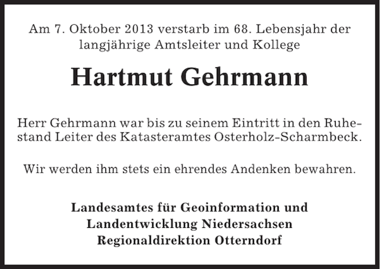 <p>Am 7. Oktober 2013 verstarb im 68. Lebensjahr der<br />langjährige Amtsleiter und Kollege</p><p>Hartmut Gehrmann<br />Herr Gehrmann war bis zu seinem Eintritt in den Ruhestand Leiter des Katasteramtes Osterholz-Scharmbeck.<br />Wir werden ihm stets ein ehrendes Andenken bewahren.<br />Landesamtes für Geoinformation und<br />Landentwicklung Niedersachsen<br />Regionaldirektion Otterndorf</p>