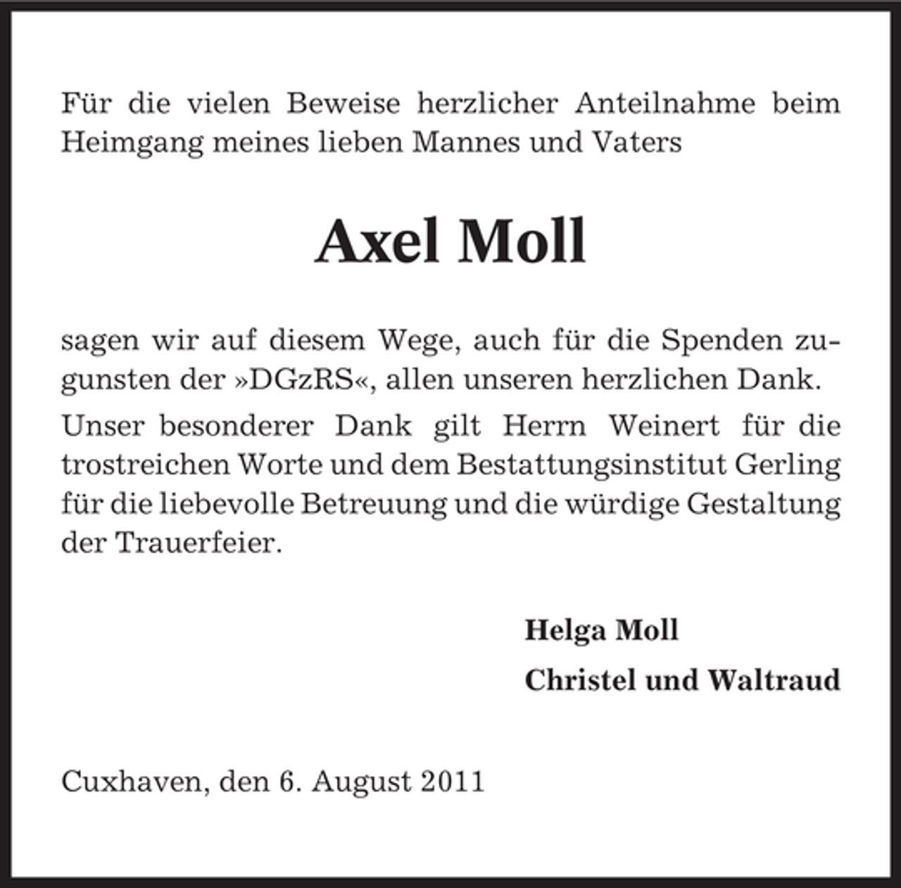 <p>Für die vielen Beweise herzlicher Anteilnahme beim<br />Heimgang meines lieben Mannes und Vaters</p><p>Axel Moll<br />sagen wir auf diesem Wege, auch für die Spenden zugunsten der »DGzRS«, allen unseren herzlichen Dank.<br />Unser besonderer Dank gilt Herrn Weinert für die<br />trostreichen Worte und dem Bestattungsinstitut Gerling<br />für die liebevolle Betreuung und die würdige Gestaltung<br />der Trauerfeier.<br />Helga Moll<br />Christel und Waltraud<br />Cuxhaven, den 6. August 2011</p>