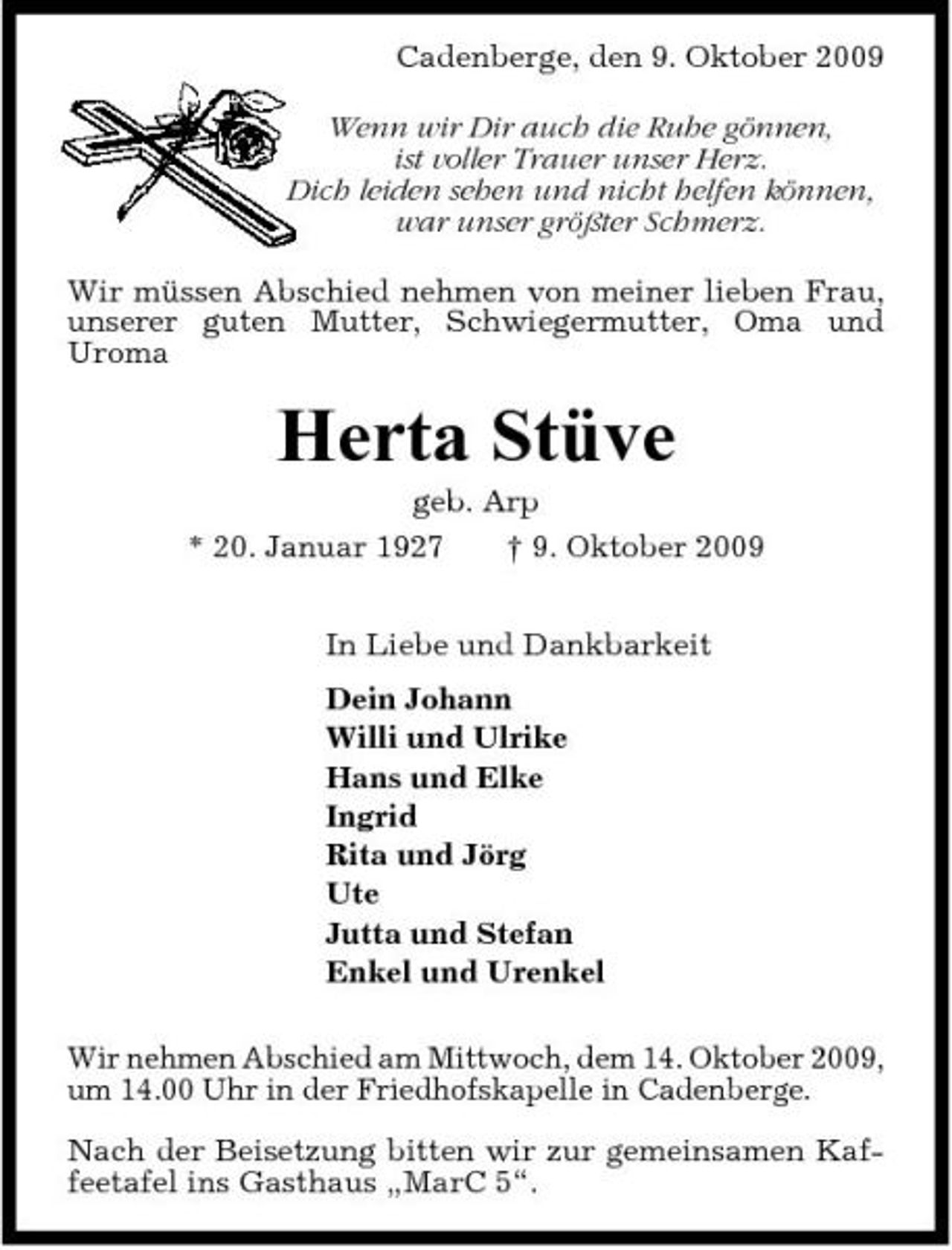 <p>Cadenberge, den 9. Oktober 2009 Wenn wir Dir auch die Ruhe gönnen, ist voller Trauer unser Herz. Dich leiden sehen und nicht helfen können, war unser größter Schmerz. Wir müssen Abschied nehmen von meiner lieben Frau, unserer guten Mutter, Schwiegermutter, Oma und Uroma</p><p>Herta Stüve<br />geb. Arp * 20. Januar 1927 † 9. Oktober 2009 In Liebe und Dankbarkeit Dein Johann Willi und Ulrike Hans und Elke Ingrid Rita und Jörg Ute Jutta und Stefan Enkel und Urenkel Wir nehmen Abschied am Mittwoch, dem 14. Oktober 2009, um 14.00 Uhr in der Friedhofskapelle in Cadenberge. Nach der Beisetzung bitten wir zur gemeinsamen Kaffeetafel ins Gasthaus „MarC 5“.</p>