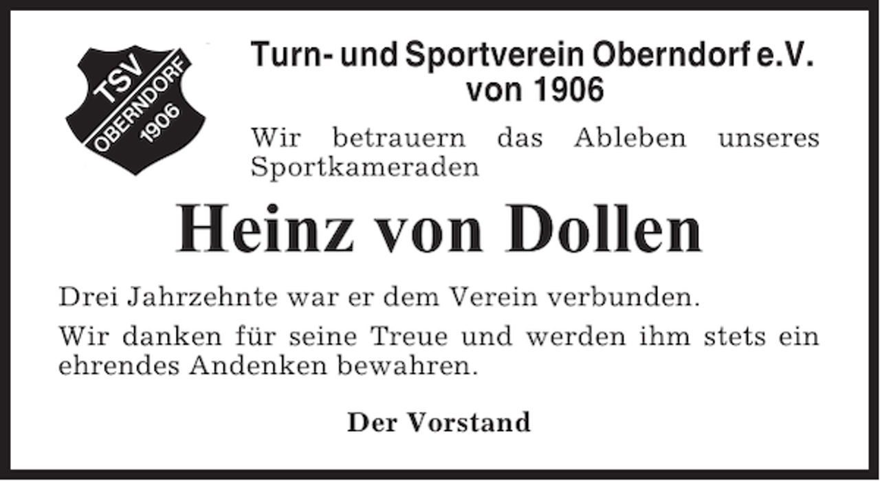 <p>Turn- und Sportverein Oberndorf e.V.<br />von 1906<br />Wir betrauern das<br />Sportkameraden</p><p>Ableben</p><p>unseres</p><p>Heinz von Dollen<br />Drei Jahrzehnte war er dem Verein verbunden.<br />Wir danken für seine Treue und werden ihm stets ein<br />ehrendes Andenken bewahren.<br />Der Vorstand</p>