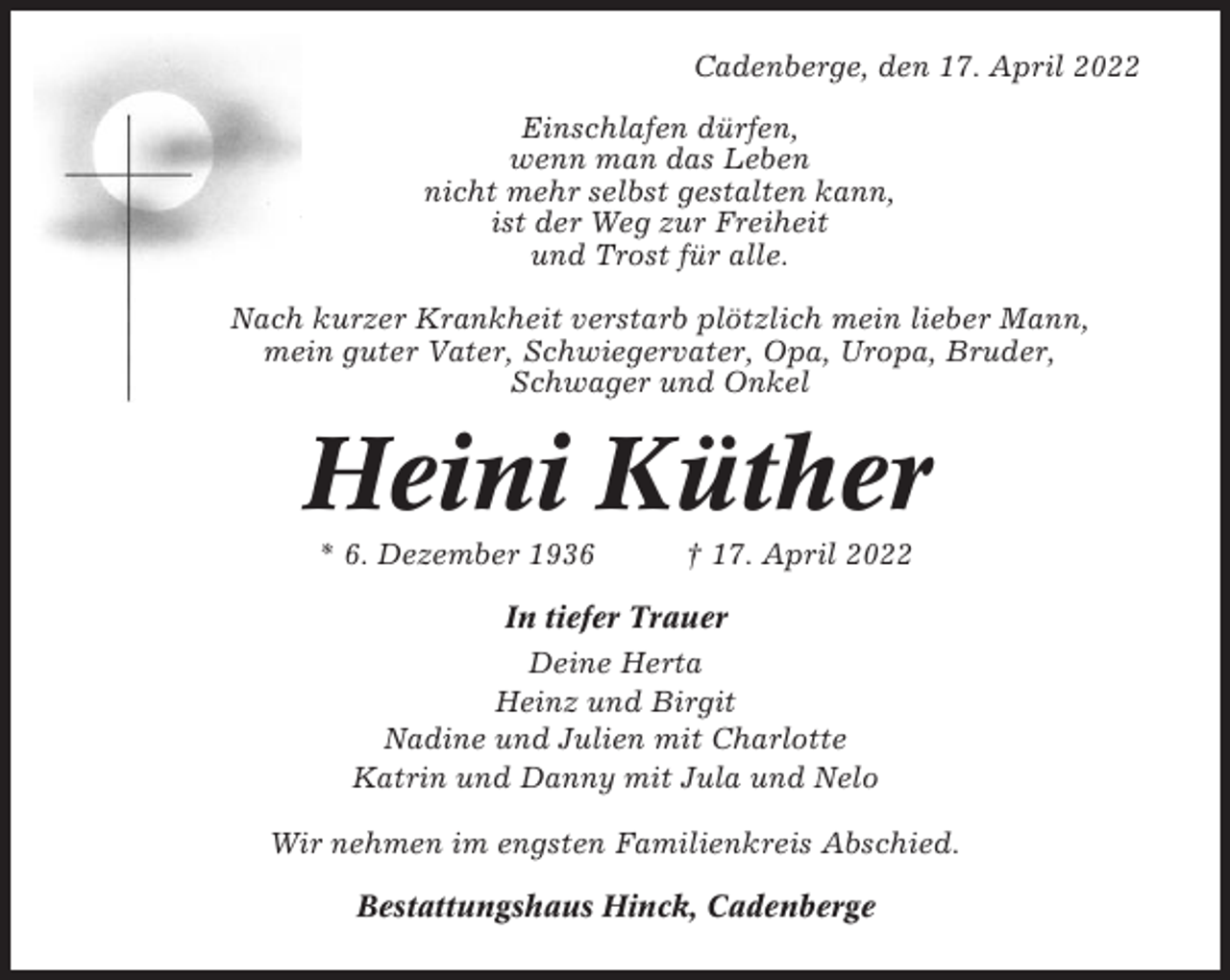 <p>Cadenberge, den 17. April 2022<br />Einschlafen dürfen,<br />wenn man das Leben<br />nicht mehr selbst gestalten kann,<br />ist der Weg zur Freiheit<br />und Trost für alle.<br />Nach kurzer Krankheit verstarb plötzlich mein lieber Mann,<br />mein guter Vater, Schwiegervater, Opa, Uropa, Bruder,<br />Schwager und Onkel</p><p>Heini Küther<br />* 6. Dezember 1936</p><p>† 17. April 2022</p><p>In tiefer Trauer<br />Deine Herta<br />Heinz und Birgit<br />Nadine und Julien mit Charlotte<br />Katrin und Danny mit Jula und Nelo<br />Wir nehmen im engsten Familienkreis Abschied.<br />Bestattungshaus Hinck, Cadenberge</p>