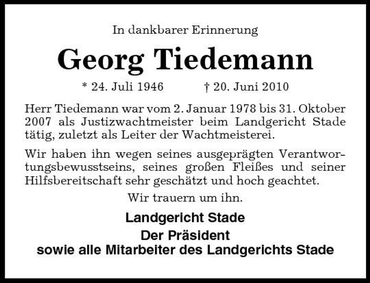 <p>In dankbarer Erinnerung</p><p>Georg Tiedemann<br />* 24. Juli 1946 † 20. Juni 2010 Herr Tiedemann war vom 2. Januar 1978 bis 31. Oktober 2007 als Justizwachtmeister beim Landgericht Stade tätig, zuletzt als Leiter der Wachtmeisterei. Wir haben ihn wegen seines ausgeprägten Verantwortungsbewusstseins, seines großen Fleißes und seiner Hilfsbereitschaft sehr geschätzt und hoch geachtet. Wir trauern um ihn.</p><p>Landgericht Stade Der Präsident sowie alle Mitarbeiter des Landgerichts Stade</p>