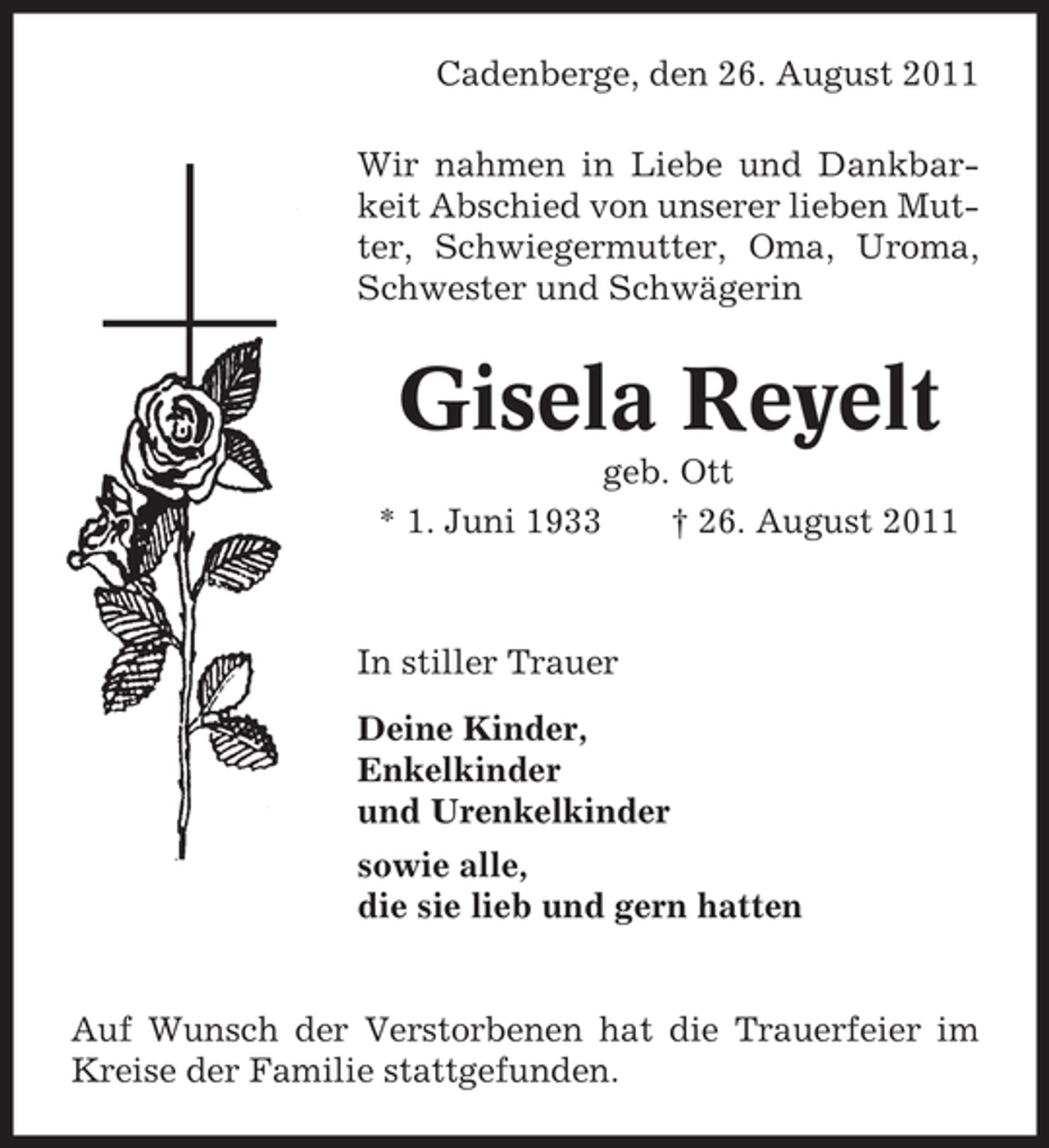 <p>Cadenberge, den 26. August 2011<br />Wir nahmen in Liebe und Dankbarkeit Abschied von unserer lieben Mutter, Schwiegermutter, Oma, Uroma,<br />Schwester und Schwägerin</p><p>Gisela Reyelt<br />* 1. Juni 1933</p><p>geb. Ott<br />† 26. August 2011</p><p>In stiller Trauer<br />Deine Kinder,<br />Enkelkinder<br />und Urenkelkinder<br />sowie alle,<br />die sie lieb und gern hatten</p><p>Auf Wunsch der Verstorbenen hat die Trauerfeier im<br />Kreise der Familie stattgefunden.</p>