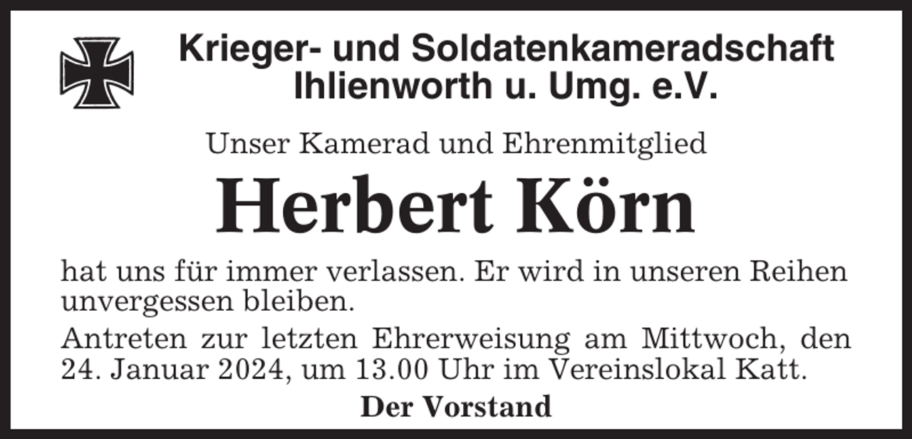 <p>Krieger- und Soldatenkameradschaft<br />Ihlienworth u. Umg. e.V.<br />Unser Kamerad und Ehrenmitglied</p><p>Herbert Körn<br />hat uns für immer verlassen. Er wird in unseren Reihen<br />unvergessen bleiben.<br />Antreten zur letzten Ehrerweisung am Mittwoch, den<br />24. Januar 2024, um 13.00 Uhr im Vereinslokal Katt.<br />Der Vorstand</p>