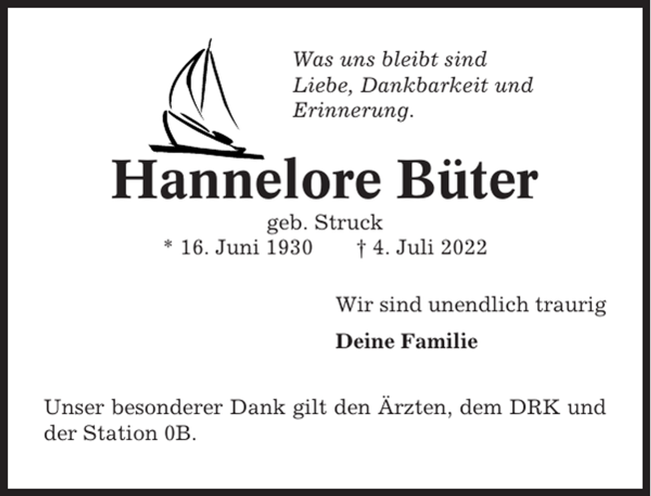 <p>Was uns bleibt sind<br />Liebe, Dankbarkeit und<br />Erinnerung.</p><p>Hannelore Büter<br />geb. Struck<br />* 16. Juni 1930<br />† 4. Juli 2022<br />Wir sind unendlich traurig<br />Deine Familie<br />Unser besonderer Dank gilt den Ärzten, dem DRK und<br />der Station 0B.</p>