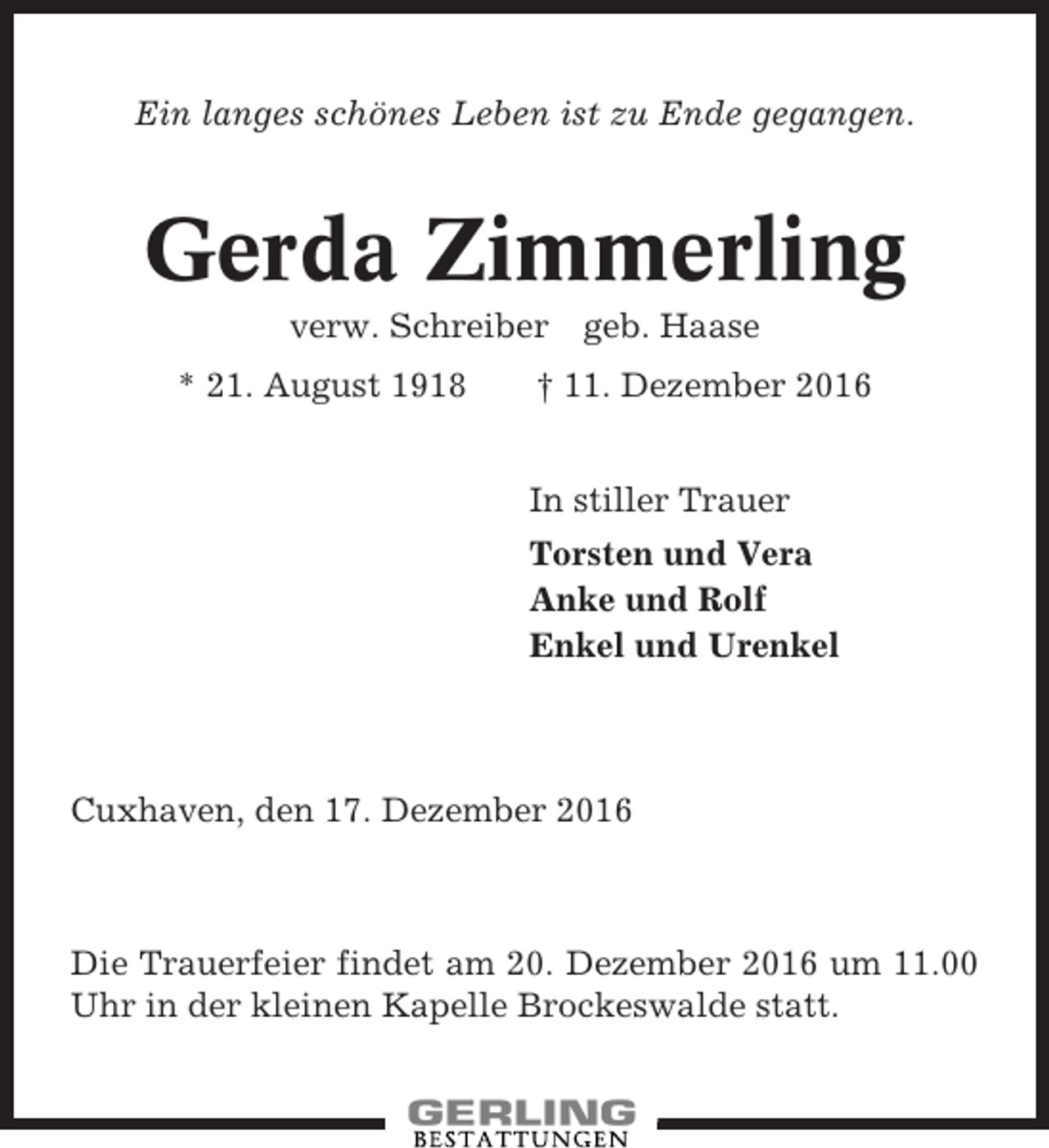 <p>Ein langes schönes Leben ist zu Ende gegangen.</p><p>Gerda Zimmerling<br />verw. Schreiber<br />* 21. August 1918</p><p>geb. Haase</p><p>† 11. Dezember 2016<br />In stiller Trauer<br />Torsten und Vera<br />Anke und Rolf<br />Enkel und Urenkel</p><p>Cuxhaven, den 17. Dezember 2016</p><p>Die Trauerfeier findet am 20. Dezember 2016 um 11.00<br />Uhr in der kleinen Kapelle Brockeswalde statt.</p>