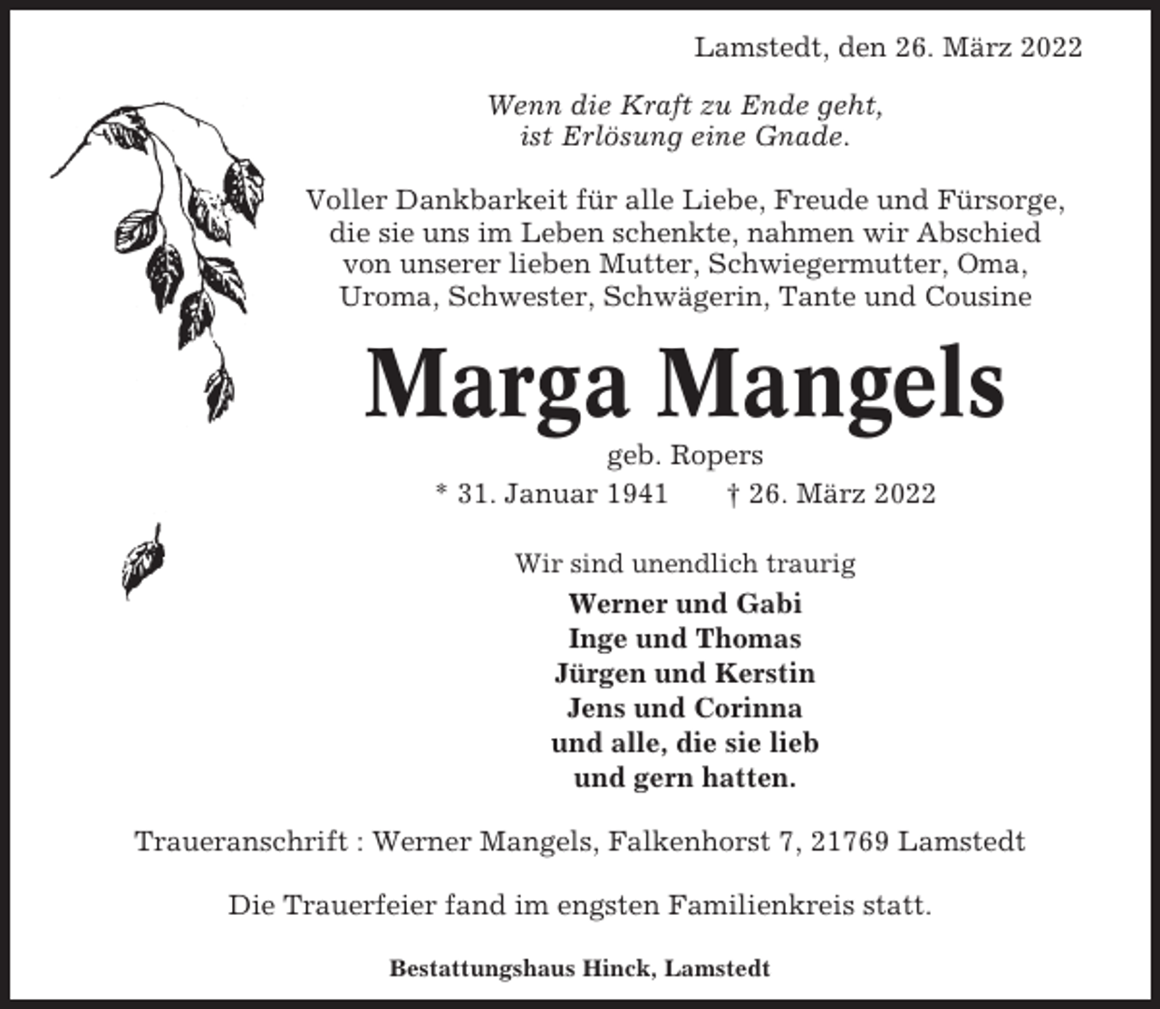 <p>Lamstedt, den 26. März 2022<br />Wenn die Kraft zu Ende geht,<br />ist Erlösung eine Gnade.<br />Voller Dankbarkeit für alle Liebe, Freude und Fürsorge,<br />die sie uns im Leben schenkte, nahmen wir Abschied<br />von unserer lieben Mutter, Schwiegermutter, Oma,<br />Uroma, Schwester, Schwägerin, Tante und Cousine</p><p>Marga Mangels<br />geb. Ropers<br />* 31. Januar 1941<br />† 26. März 2022<br />Wir sind unendlich traurig</p><p>Werner und Gabi<br />Inge und Thomas<br />Jürgen und Kerstin<br />Jens und Corinna<br />und alle, die sie lieb<br />und gern hatten.<br />Traueranschrift : Werner Mangels, Falkenhorst 7, 21769 Lamstedt<br />Die Trauerfeier fand im engsten Familienkreis statt.<br />Bestattungshaus Hinck, Lamstedt</p>
