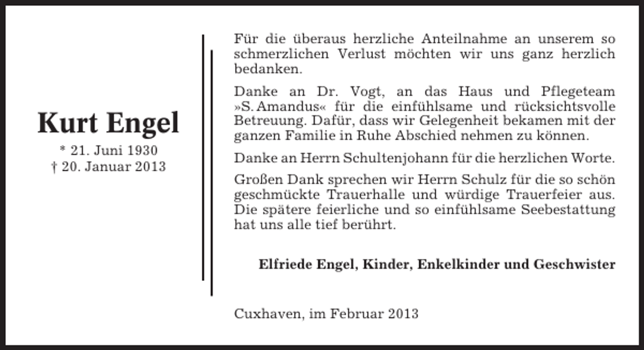 <p>Für die überaus herzliche Anteilnahme an unserem so<br />schmerzlichen Verlust möchten wir uns ganz herzlich<br />bedanken.</p><p>Kurt Engel<br />* 21. Juni 1930<br />† 20. Januar 2013</p><p>Danke an Dr. Vogt, an das Haus und Pflegeteam<br />»S. Amandus« für die einfühlsame und rücksichtsvolle<br />Betreuung. Dafür, dass wir Gelegenheit bekamen mit der<br />ganzen Familie in Ruhe Abschied nehmen zu können.<br />Danke an Herrn Schultenjohann für die herzlichen Worte.<br />Großen Dank sprechen wir Herrn Schulz für die so schön<br />geschmückte Trauerhalle und würdige Trauerfeier aus.<br />Die spätere feierliche und so einfühlsame Seebestattung<br />hat uns alle tief berührt.<br />Elfriede Engel, Kinder, Enkelkinder und Geschwister</p><p>Cuxhaven, im Februar 2013</p>