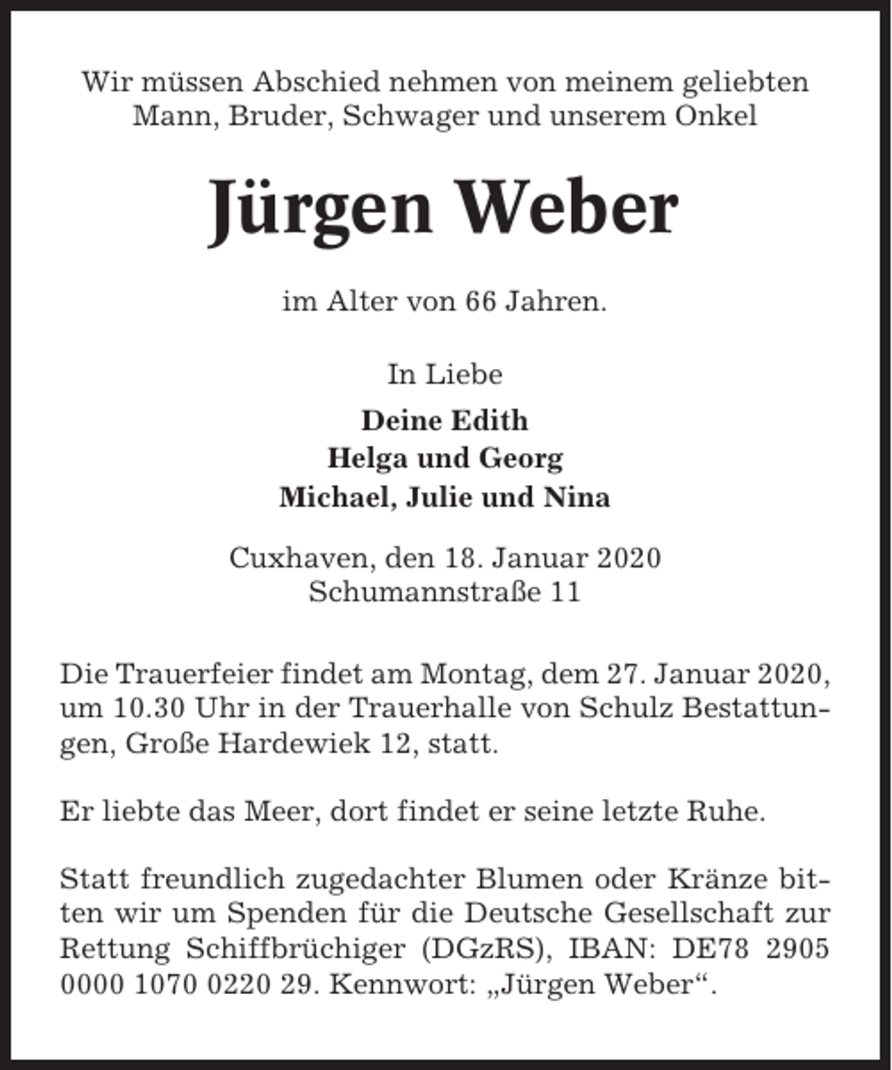 <p>Wir müssen Abschied nehmen von meinem geliebten<br />Mann, Bruder, Schwager und unserem Onkel</p><p>Jürgen Weber<br />im Alter von 66 Jahren.<br />In Liebe<br />Deine Edith<br />Helga und Georg<br />Michael, Julie und Nina<br />Cuxhaven, den 18. Januar 2020<br />Schumannstraße 11<br />Die Trauerfeier findet am Montag, dem 27. Januar 2020,<br />um 10.30 Uhr in der Trauerhalle von Schulz Bestattungen, Große Hardewiek 12, statt.<br />Er liebte das Meer, dort findet er seine letzte Ruhe.<br />Statt freundlich zugedachter Blumen oder Kränze bitten wir um Spenden für die Deutsche Gesellschaft zur<br />Rettung Schiffbrüchiger (DGzRS), IBAN: DE78 2905<br />0000 107220 29. Kennwort: „Jürgen Weber“.</p>