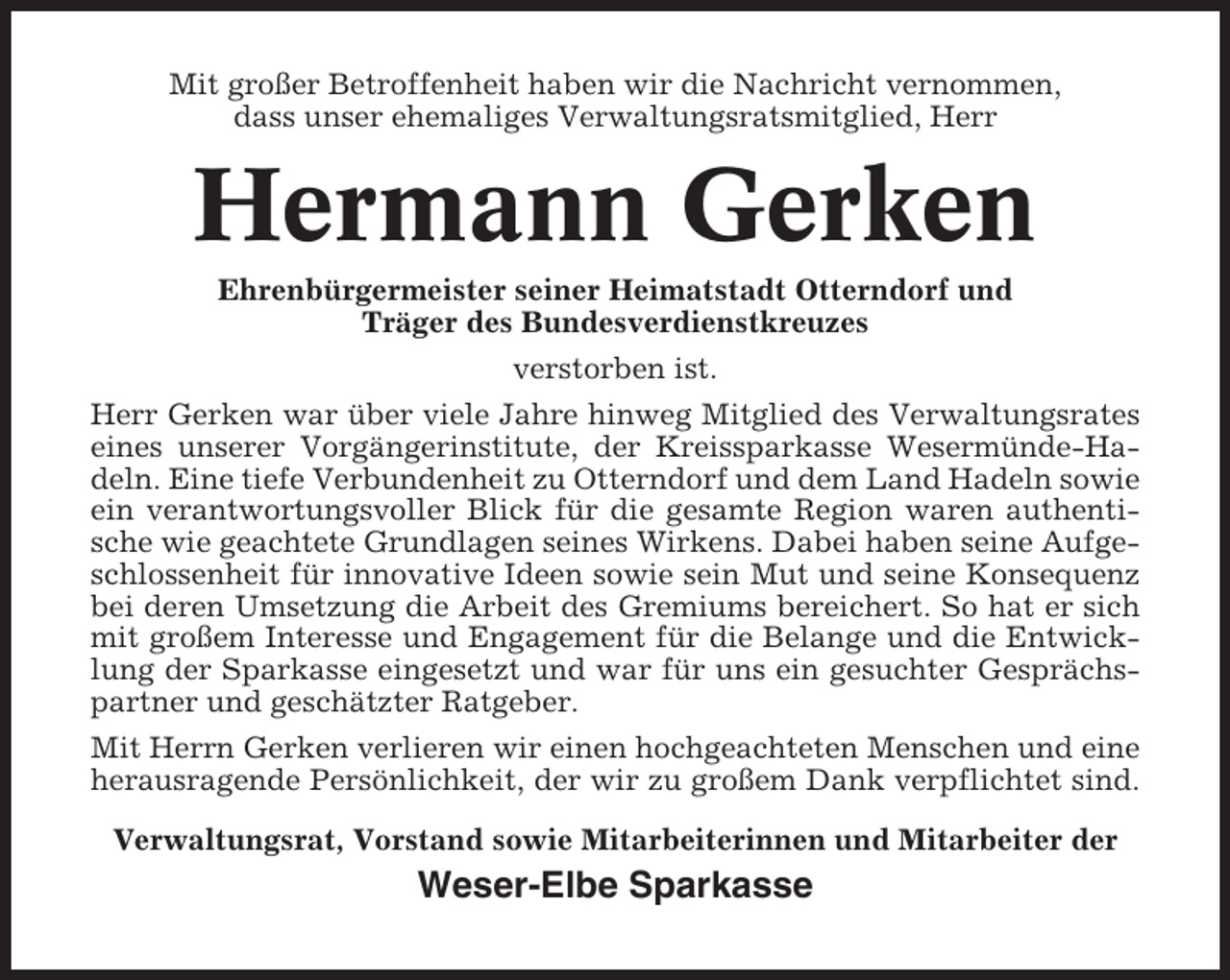 <p>Mit großer Betroffenheit haben wir die Nachricht vernommen,<br />dass unser ehemaliges Verwaltungsratsmitglied, Herr</p><p>Hermann Gerken<br />Ehrenbürgermeister seiner Heimatstadt Otterndorf und<br />Träger des Bundesverdienstkreuzes<br />verstorben ist.<br />Herr Gerken war über viele Jahre hinweg Mitglied des Verwaltungsrates<br />eines unserer Vorgängerinstitute, der Kreissparkasse Wesermünde-Hadeln. Eine tiefe Verbundenheit zu Otterndorf und dem Land Hadeln sowie<br />ein verantwortungsvoller Blick für die gesamte Region waren authentische wie geachtete Grundlagen seines Wirkens. Dabei haben seine Aufgeschlossenheit für innovative Ideen sowie sein Mut und seine Konsequenz<br />bei deren Umsetzung die Arbeit des Gremiums bereichert. So hat er sich<br />mit großem Interesse und Engagement für die Belange und die Entwicklung der Sparkasse eingesetzt und war für uns ein gesuchter Gesprächspartner und geschätzter Ratgeber.<br />Mit Herrn Gerken verlieren wir einen hochgeachteten Menschen und eine<br />herausragende Persönlichkeit, der wir zu großem Dank verpflichtet sind.<br />Verwaltungsrat, Vorstand sowie Mitarbeiterinnen und Mitarbeiter der</p><p>Weser-Elbe Sparkasse</p>