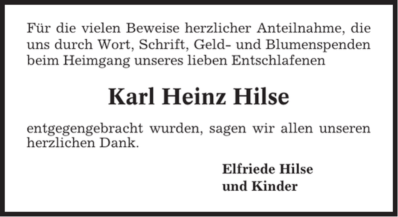 <p>Für die vielen Beweise herzlicher Anteilnahme, die<br />uns durch Wort, Schrift, Geld- und Blumenspenden<br />beim Heimgang unseres lieben Entschlafenen</p><p>Karl Heinz Hilse<br />entgegengebracht wurden, sagen wir allen unseren<br />herzlichen Dank.<br />Elfriede Hilse<br />und Kinder</p>