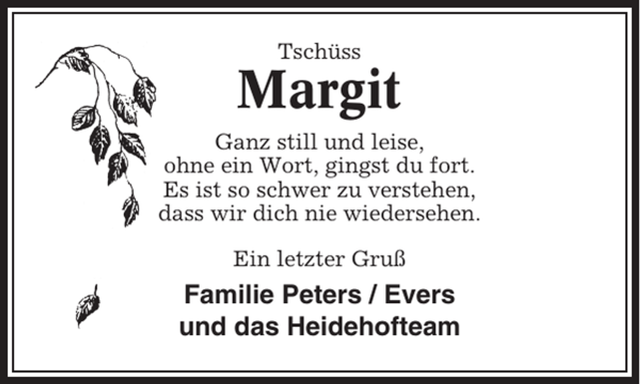 <p>Tschüss</p><p>Margit<br />Ganz still und leise,<br />ohne ein Wort, gingst du fort.<br />Es ist so schwer zu verstehen,<br />dass wir dich nie wiedersehen.<br />Ein letzter Gruß</p><p>Familie Peters / Evers<br />und das Heidehofteam</p>
