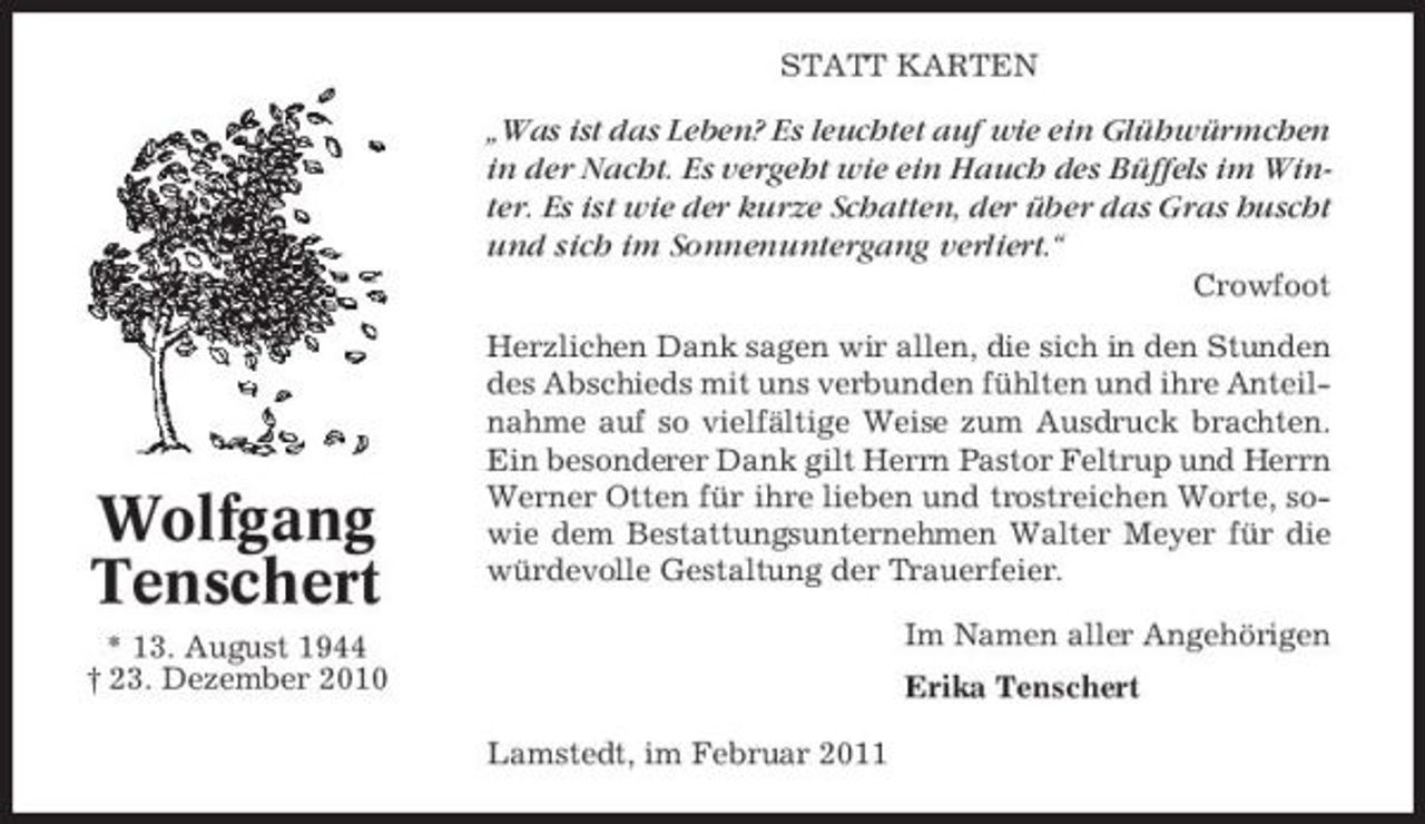 <p>STATT KARTEN</p><p>„Was ist das Leben? Es leuchtet auf wie ein Glühwürmchen in der Nacht. Es vergeht wie ein Hauch des Büffels im Winter. Es ist wie der kurze Schatten, der über das Gras huscht und sich im Sonnenuntergang verliert.“<br />Crowfoot Herzlichen Dank sagen wir allen, die sich in den Stunden des Abschieds mit uns verbunden fühlten und ihre Anteilnahme auf so vielfältige Weise zum Ausdruck brachten. Ein besonderer Dank gilt Herrn Pastor Feltrup und Herrn Werner Otten für ihre lieben und trostreichen Worte, sowie dem Bestattungsunternehmen Walter Meyer für die würdevolle Gestaltung der Trauerfeier. Im Namen aller Angehörigen Erika Tenschert Lamstedt, im Februar 2011</p><p>Wolfgang Tenschert<br />* 13. August 1944 † 23. Dezember 2010</p>