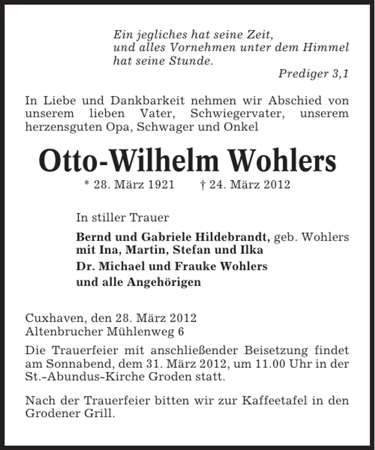 <p>Ein jegliches hat seine Zeit,<br />und alles Vornehmen unter dem Himmel<br />hat seine Stunde.<br />Prediger 3,1<br />In Liebe und Dankbarkeit nehmen wir Abschied von<br />unserem lieben Vater, Schwiegervater, unserem<br />herzensguten Opa, Schwager und Onkel</p><p>Otto-Wilhelm Wohlers<br />* 28. März 1921</p><p>† 24. März 2012</p><p>In stiller Trauer<br />Bernd und Gabriele Hildebrandt, geb. Wohlers<br />mit Ina, Martin, Stefan und Ilka<br />Dr. Michael und Frauke Wohlers<br />und alle Angehörigen<br />Cuxhaven, den 28. März 2012<br />Altenbrucher Mühlenweg 6<br />Die Trauerfeier mit anschließender Beisetzung findet<br />am Sonnabend, dem 31. März 2012, um 11.00 Uhr in der<br />St.-Abundus-Kirche Groden statt.<br />Nach der Trauerfeier bitten wir zur Kaffeetafel in den<br />Grodener Grill.</p>