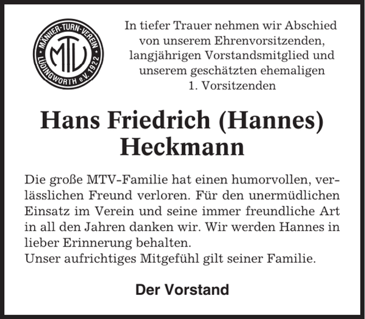 <p>In tiefer Trauer nehmen wir Abschied<br />von unserem Ehrenvorsitzenden,<br />langjährigen Vorstandsmitglied und<br />unserem geschätzten ehemaligen<br />1. Vorsitzenden</p><p>Hans Friedrich (Hannes)<br />Heckmann<br />Die große MTV-Familie hat einen humorvollen, verlässlichen Freund verloren. Für den unermüdlichen<br />Einsatz im Verein und seine immer freundliche Art<br />in all den Jahren danken wir. Wir werden Hannes in<br />lieber Erinnerung behalten.<br />Unser aufrichtiges Mitgefühl gilt seiner Familie.</p><p>Der Vorstand</p>