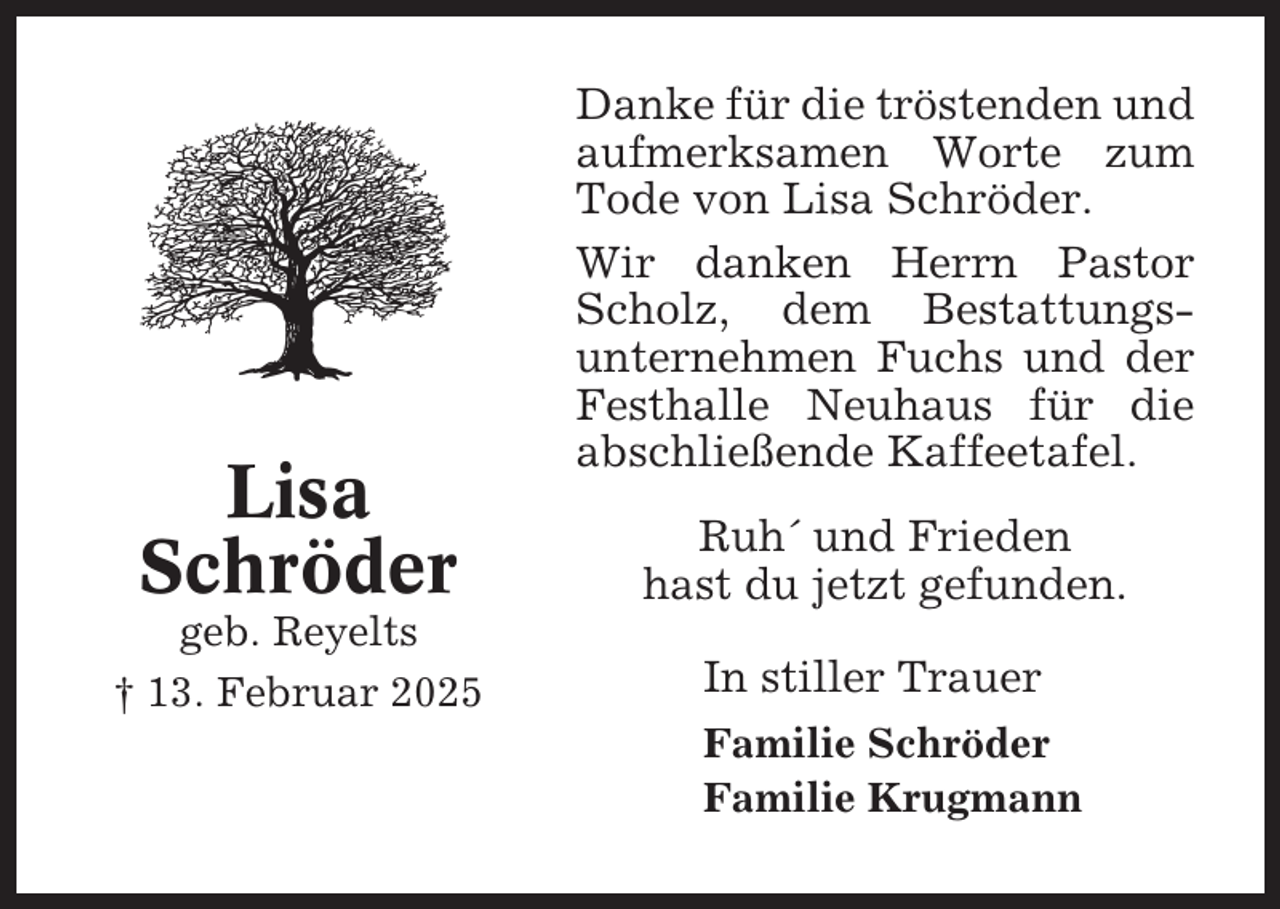 <p>Lisa<br />Schröder<br />geb. Reyelts<br />† 13. Februar 2025</p><p>Danke für die tröstenden und<br />aufmerksamen Worte zum<br />Tode von Lisa Schröder.<br />Wir danken Herrn Pastor<br />Scholz, dem Bestattungsunternehmen Fuchs und der<br />Festhalle Neuhaus für die<br />abschließende Kaffeetafel.<br />Ruh´ und Frieden<br />hast du jetzt gefunden.<br />In stiller Trauer<br />Familie Schröder<br />Familie Krugmann</p>