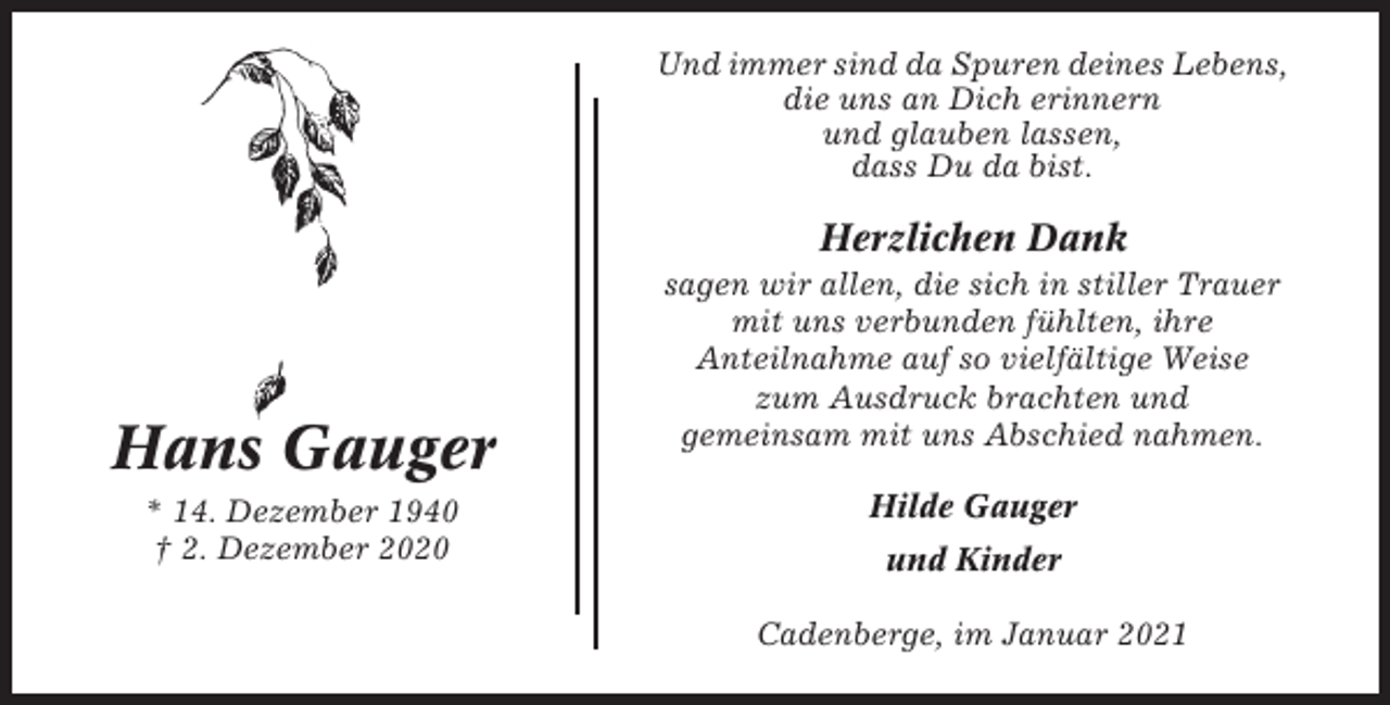 <p>Und immer sind da Spuren deines Lebens,<br />die uns an Dich erinnern<br />und glauben lassen,<br />dass Du da bist.</p><p>Herzlichen Dank</p><p>Hans Gauger<br />* 14. Dezember 1940<br />† 2. Dezember 2020</p><p>sagen wir allen, die sich in stiller Trauer<br />mit uns verbunden fühlten, ihre<br />Anteilnahme auf so vielfältige Weise<br />zum Ausdruck brachten und<br />gemeinsam mit uns Abschied nahmen.<br />Hilde Gauger<br />und Kinder<br />Cadenberge, im Januar 2021</p>