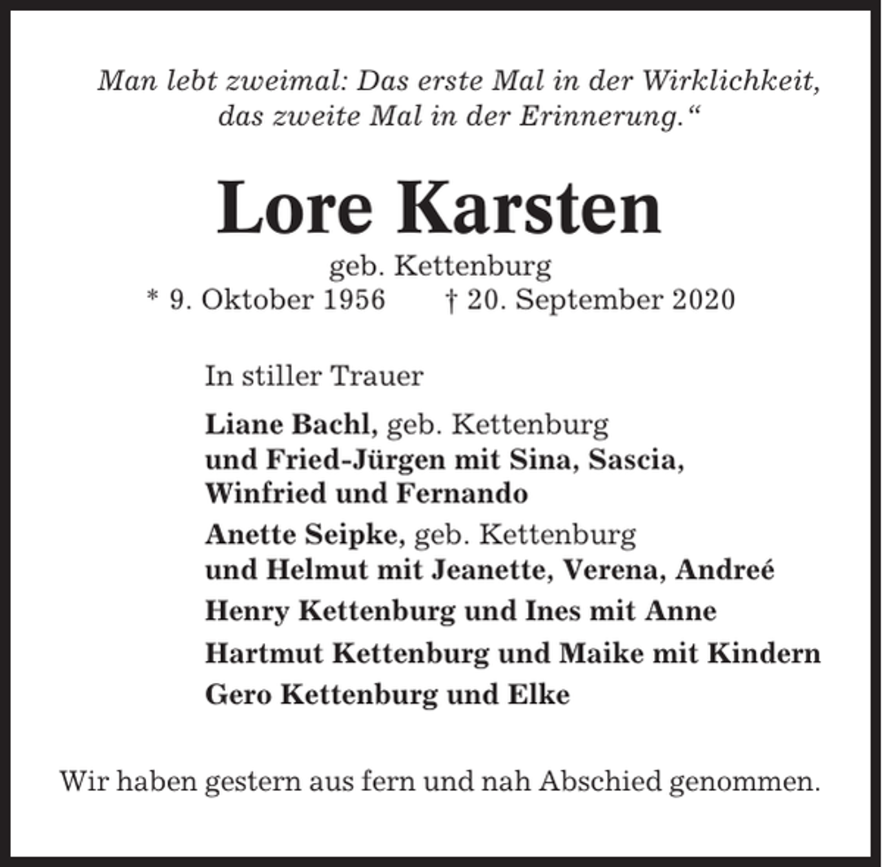 <p>Man lebt zweimal: Das erste Mal in der Wirklichkeit,<br />das zweite Mal in der Erinnerung.“</p><p>Lore Karsten<br />geb. Kettenburg<br />* 9. Oktober 1956<br />† 20. September 2020<br />In stiller Trauer<br />Liane Bachl, geb. Kettenburg<br />und Fried-Jürgen mit Sina, Sascia,<br />Winfried und Fernando<br />Anette Seipke, geb. Kettenburg<br />und Helmut mit Jeanette, Verena, Andreé<br />Henry Kettenburg und Ines mit Anne<br />Hartmut Kettenburg und Maike mit Kindern<br />Gero Kettenburg und Elke<br />Wir haben gestern aus fern und nah Abschied genommen.</p>