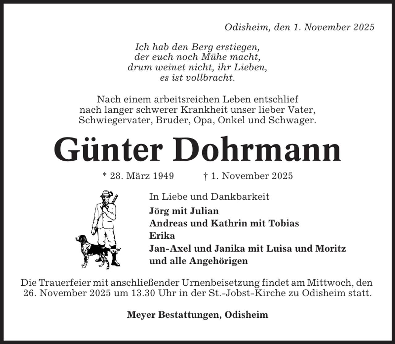 <p>Odisheim, den 1. November 2025<br />Ich hab den Berg erstiegen,<br />der euch noch Mühe macht,<br />drum weinet nicht, ihr Lieben,<br />es ist vollbracht.<br />Nach einem arbeitsreichen Leben entschlief<br />nach langer schwerer Krankheit unser lieber Vater,<br />Schwiegervater, Bruder, Opa, Onkel und Schwager.</p><p>Günter Dohrmann<br />* 28. März 1949</p><p>† 1. November 2025</p><p>In Liebe und Dankbarkeit<br />Jörg mit Julian<br />Andreas und Kathrin mit Tobias<br />Erika<br />Jan-Axel und Janika mit Luisa und Moritz<br />und alle Angehörigen<br />Die Trauerfeier mit anschließender Urnenbeisetzung findet am Mittwoch, den<br />26. November 2025 um 13.30 Uhr in der St.-Jobst-Kirche zu Odisheim statt.<br />Meyer Bestattungen, Odisheim</p>