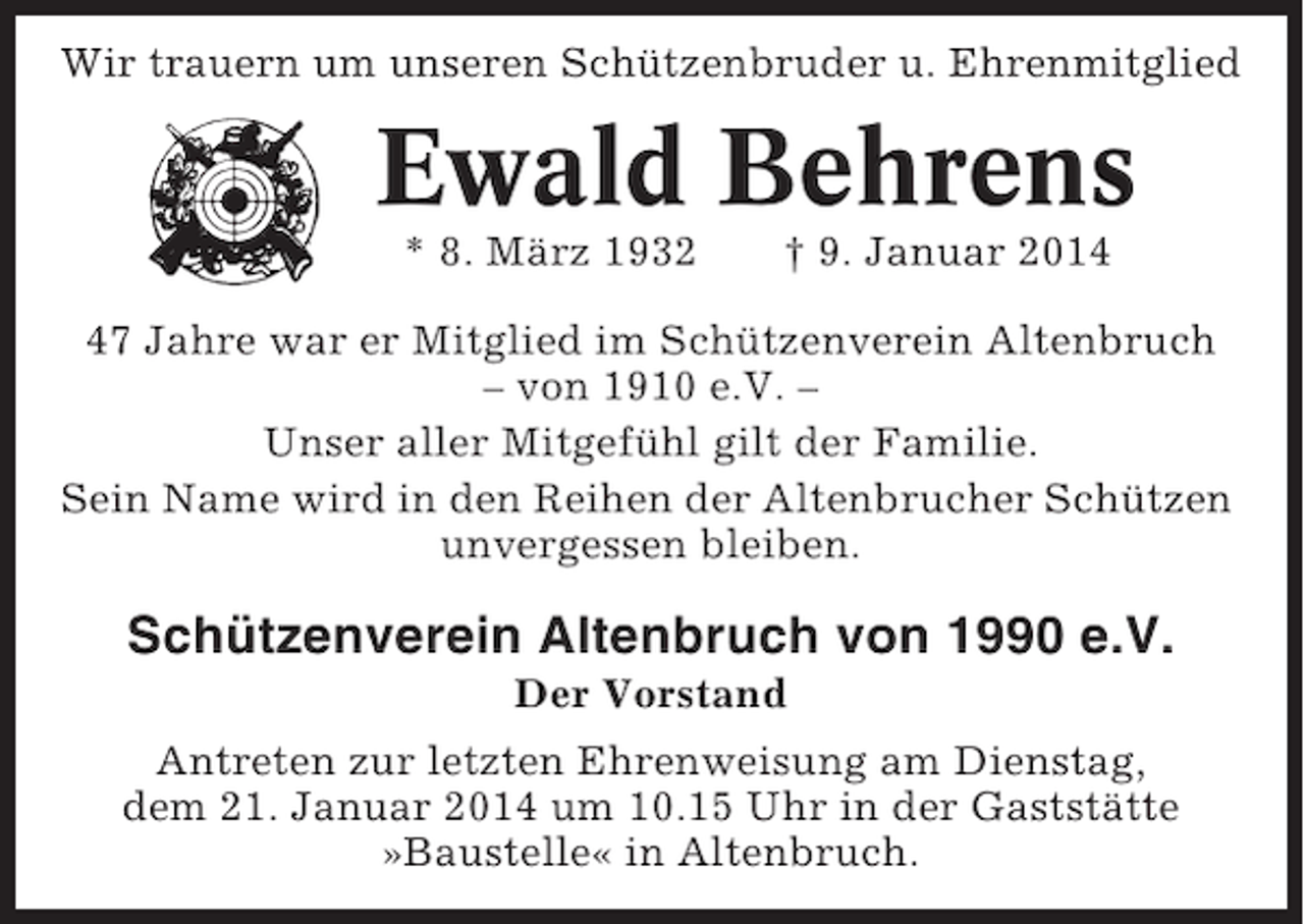 <p>Wir trauern um unseren Schützenbruder u. Ehrenmitglied</p><p>Ewald Behrens<br />* 8. März 1932</p><p>† 9. Januar 2017 Jahre war er Mitglied im Schützenverein Altenbruch<br />– von 1910 e.V. –<br />Unser aller Mitgefühl gilt der Familie.<br />Sein Name wird in den Reihen der Altenbrucher Schützen<br />unvergessen bleiben.</p><p>Schützenverein Altenbruch von 1990 e.V.<br />Der Vorstand<br />Antreten zur letzten Ehrenweisung am Dienstag,<br />dem 21. Januar 2014 um 10.15 Uhr in der Gaststätte<br />»Baustelle« in Altenbruch.</p>