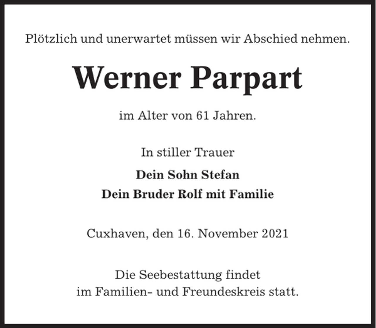 <p>Plötzlich und unerwartet müssen wir Abschied nehmen.</p><p>Werner Parpart<br />im Alter von 61 Jahren.<br />In stiller Trauer<br />Dein Sohn Stefan<br />Dein Bruder Rolf mit Familie<br />Cuxhaven, den 16. November 2021<br />Die Seebestattung findet<br />im Familien- und Freundeskreis statt.</p>