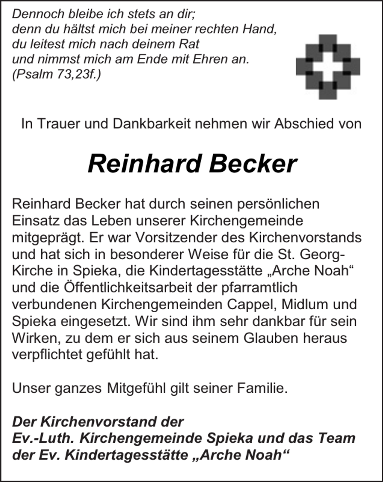 <p>Dennoch bleibe ich stets an dir;<br />denn du hältst mich bei meiner rechten Hand,<br />du leitest mich nach deinem Rat<br />und nimmst mich am Ende mit Ehren an.<br />(Psalm 73,23f.)</p><p>In Trauer und Dankbarkeit nehmen wir Abschied von</p><p>Reinhard Becker<br />Reinhard Becker hat durch seinen persönlichen<br />Einsatz das Leben unserer Kirchengemeinde<br />mitgeprägt. Er war Vorsitzender des Kirchenvorstands<br />und hat sich in besonderer Weise für die St. GeorgKirche in Spieka, die Kindertagesstätte „Arche Noah“<br />und die Öffentlichkeitsarbeit der pfarramtlich<br />verbundenen Kirchengemeinden Cappel, Midlum und<br />Spieka eingesetzt. Wir sind ihm sehr dankbar für sein<br />Wirken, zu dem er sich aus seinem Glauben heraus<br />verpflichtet gefühlt hat.<br />Unser ganzes Mitgefühl gilt seiner Familie.<br />Der Kirchenvorstand der<br />Ev.-Luth. Kirchengemeinde Spieka und das Team<br />der Ev. Kindertagesstätte „Arche Noah“</p>